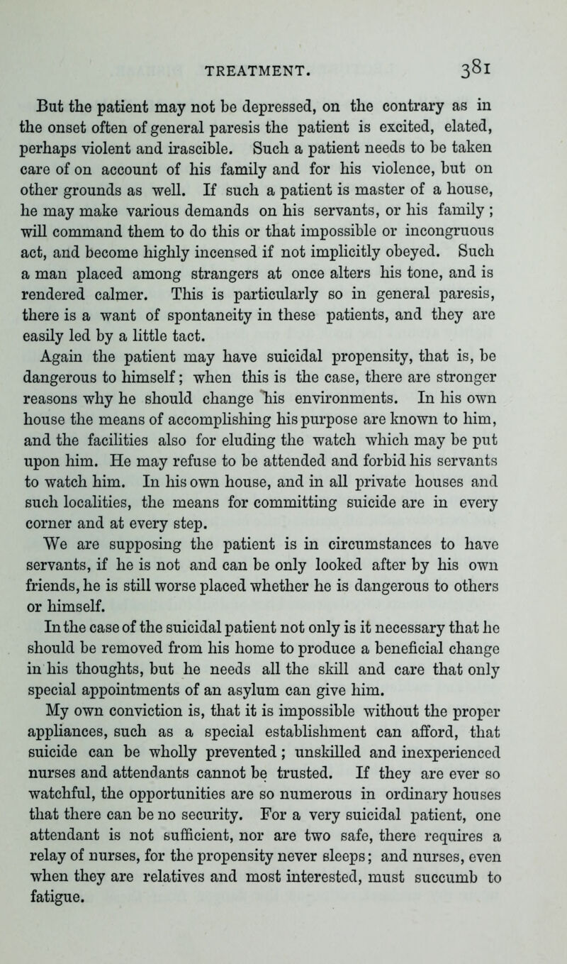 But the patient may not be depressed, on the contrary as in the onset often of general paresis the patient is excited, elated, perhaps violent and irascible. Such a patient needs to be taken care of on account of his family and for his violence, but on other grounds as well. If such a patient is master of a house, he may make various demands on his servants, or his family ; will command them to do this or that impossible or incongruous act, and become highly incensed if not implicitly obeyed. Such a man placed among strangers at once alters his tone, and is rendered calmer. This is particularly so in general paresis, there is a want of spontaneity in these patients, and they are easily led by a little tact. Again the patient may have suicidal propensity, that is, be dangerous to himself; when this is the case, there are stronger reasons why he should change ffiis environments. In his own house the means of accomplishing his purpose are known to him, and the facilities also for eluding the watch which may be put upon him. He may refuse to be attended and forbid his servants to watch him. In his own house, and in all private houses and such localities, the means for committing suicide are in every corner and at every step. We are supposing the patient is in circumstances to have servants, if he is not and can be only looked after by his own friends, he is still worse placed whether he is dangerous to others or himself. In the case of the suicidal patient not only is it necessary that he should be removed from his home to produce a beneficial change in his thoughts, but he needs all the skill and care that only special appointments of an asylum can give him. My own conviction is, that it is impossible without the proper appliances, such as a special establishment can afford, that suicide can be wholly prevented; unskilled and inexperienced nurses and attendants cannot be trusted. If they are ever so watchful, the opportunities are so numerous in ordinary houses that there can be no security. For a very suicidal patient, one attendant is not sufficient, nor are two safe, there requires a relay of nurses, for the propensity never sleeps; and nurses, even when they are relatives and most interested, must succumb to fatigue.