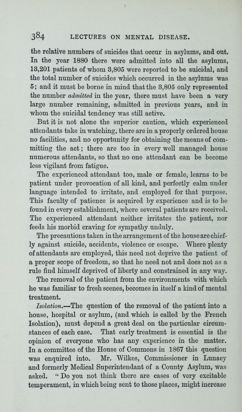 the relative numbers of suicides that occur in asylums, and out. In the year 1880 there were admitted into all the asylums, 13,201 patients of whom 3,805 were reported to be suicidal, and the total number of suicides which occurred in the asylums was 5; and it must be borne in mind that the 3,805 only represented the number admitted in the year, there must have been a very large number remaining, admitted in previous years, and in whom the suicidal tendency was still active. But it is not alone the superior caution, which experienced attendants take in watching, there are in a properly ordered house no facilities, and no opportunity for obtaining the means of com- mitting the act; there are too in every well managed house numerous attendants, so that no one attendant can he become less vigilant from fatigue. The experienced attendant too, male or female, learns to he patient under provocation of all kind, and perfectly calm under language intended to irritate, and employed for that purpose. This faculty of patience is acquired by experience and is to be found in every establishment, where several patients are received. The experienced attendant neither irritates the patient, nor feeds his morbid craving for sympathy unduly. The precautions taken in the arrangement of the house are chief- ly against suicide, accidents, violence or escape. Where plenty of attendants are employed, this need not deprive the patient of a proper scope of freedom, so that he need not and does not as a rule find himself deprived of liberty and constrained in any way. The removal of the patient from the environments with which he was familiar to fresh scenes, becomes in itself a kind of mental treatment. Isolation.—The question of the removal of the patient into a house, hospital or asylum, (and which is called by the French Isolation), must depend a great deal on the particular circum- stances of each case. That early treatment is essential is the opinion of everyone who has any experience in the matter. In a committee of the House of Commons in 1867 this question was enquired into. Mr. Wilkes, Commissioner in Lunacy and formerly Medical Superintendant of a County Asylum, was asked. “ Do you not think there are cases of very excitable temperament, in which being sent to those places, might increase