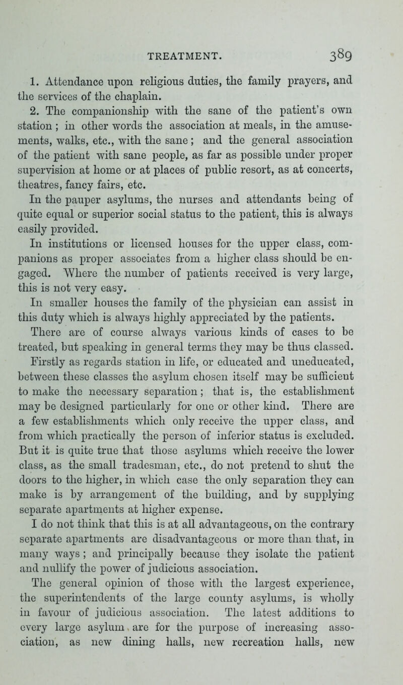 1. Attendance upon religious duties, the family prayers, and the services of the chaplain. 2. The companionship with the sane of the patient’s own station ; in other words the association at meals, in the amuse- ments, walks, etc., with the sane ; and the general association of the patient with sane people, as far as possible under proper supervision at home or at places of public resort, as at concerts, theatres, fancy fairs, etc. In the pauper asylums, the nurses and attendants being of quite equal or superior social status to the patient, this is always easily provided. In institutions or licensed houses for the upper class, com- panions as proper associates from a higher class should be en- gaged. Where the number of patients received is very large, this is not very easy. In smaller houses the family of the physician can assist in this duty which is always highly appreciated by the patients. There are of course always various kinds of cases to be treated, but speaking in general terms they may be thus classed. Firstly as regards station in life, or educated and uneducated, between these classes the asylum chosen itself may be sufficient to make the necessary separation; that is, the establishment may be designed particularly for one or other kind. There are a few establishments which only receive the upper class, and from which practically the person of inferior status is excluded. But it is quite true that those asylums which receive the lower class, as the small tradesman, etc., do not pretend to shut the doors to the higher, in which case the only separation they can make is by arrangement of the building, and by supplying separate apartments at higher expense. I do not think that this is at all advantageous, on the contrary separate apartments are disadvantageous or more than that, in many ways ; and principally because they isolate the patient and nullify the power of judicious association. The general opinion of those with the largest experience, the superintendents of the large county asylums, is wholly in favour of judicious association. The latest additions to every large asylum are for the purpose of increasing asso- ciation, as new dining halls, new recreation halls, new