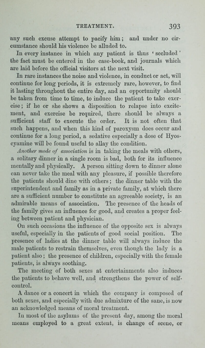 any such excuse attempt to pacify him; and under no cir- cumstance should his violence he alluded to. In every instance in which any patient is thus ‘ secluded ’ the fact must be entered in the case-book, and journals which are laid before the official visitors at the next visit. In rare instances the noise and violence, in conduct or act, will continue for long periods, it is extremely rare, however, to find it lasting throughout the entire day, and an opportunity should be taken from time to time, to induce the patient to take exer- cise ; if he or she shows a disposition to relapse into excite- ment, and exercise be required, there should be always a sufficient staff to execute the order. It is not often that such happens, and when this kind of paroxysm does occur and continue for a long period, a sedative especially a dose of Hyos- cyamine will be found useful to allay the condition. Another mode of association is in taking the meals with others, a solitary dinner in a single room is bad, both for its influence mentally and physically. A person sitting down to dinner alone can never take the meal with any pleasure, if possible therefore the patients should dine with others ; the dinner table with the superintendent and family as in a private family, at which there are a sufficient number to constitute an agreeable society, is an admirable means of association. The presence of the heads of the family gives an influence for good, and creates a proper feel- ing between patient and physician. On such occasions the influence of the opposite sex is always useful, especially in the patients of good social position. The presence of ladies at the dinner table will always induce the male patients to restrain themselves, even though the lady is a patient also; the presence of children, especially with the female patients, is always soothing. The meeting of both sexes at entertainments also induces the patients to behave well, and strengthens the power of self- control. A dance or a concert in which the company is composed of both sexes, and especially with due admixture of the sane, is now an acknowledged means of moral treatment. In most of the asylums of the present day, among the moral means employed to a great extent, is change of scene, or