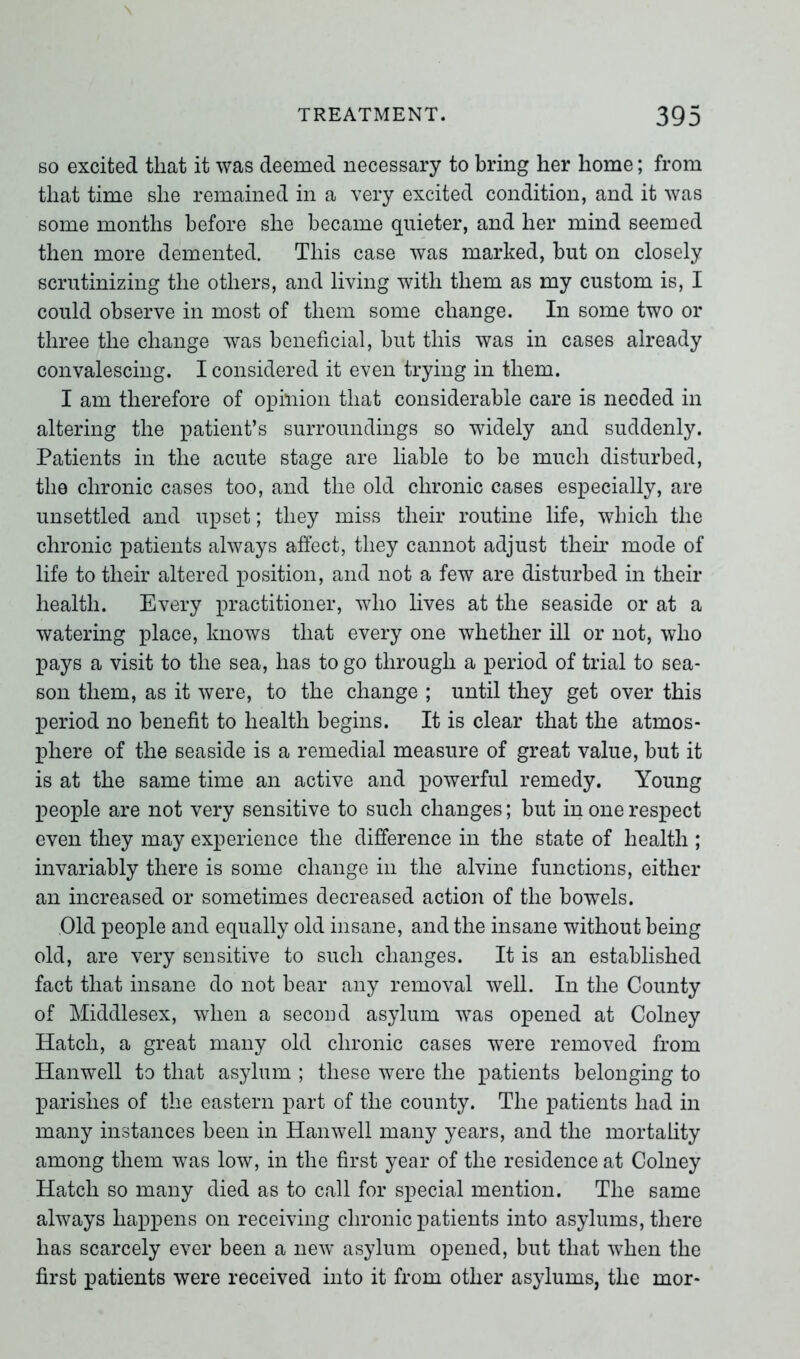 so excited that it was deemed necessary to bring her home; from that time she remained in a very excited condition, and it was some months before she became quieter, and her mind seemed then more demented. This case was marked, but on closely scrutinizing the others, and living with them as my custom is, I could observe in most of them some change. In some two or three the change was beneficial, but this was in cases already convalescing. I considered it even trying in them. I am therefore of opinion that considerable care is needed in altering the patient’s surroundings so widely and suddenly. Patients in the acute stage are liable to be much disturbed, the chronic cases too, and the old chronic cases especially, are unsettled and upset; they miss their routine life, which the chronic patients always affect, they cannot adjust their mode of life to their altered position, and not a few are disturbed in their health. Every practitioner, who lives at the seaside or at a watering place, knows that every one whether ill or not, who pays a visit to the sea, has to go through a period of trial to sea- son them, as it were, to the change ; until they get over this period no benefit to health begins. It is clear that the atmos- phere of the seaside is a remedial measure of great value, but it is at the same time an active and powerful remedy. Young people are not very sensitive to such changes; but in one respect even they may experience the difference in the state of health ; invariably there is some change in the alvine functions, either an increased or sometimes decreased action of the bowels. Old people and equally old insane, and the insane without being old, are very sensitive to such changes. It is an established fact that insane do not bear any removal well. In the County of Middlesex, when a second asylum was opened at Colney Hatch, a great many old chronic cases were removed from Hanwell to that asylum ; these were the patients belonging to parishes of the eastern part of the county. The patients had in many instances been in Hanwell many years, and the mortality among them was low, in the first year of the residence at Colney Hatch so many died as to call for special mention. The same always happens on receiving chronic patients into asylums, there has scarcely ever been a new asylum opened, but that when the first patients were received into it from other asylums, the mor-