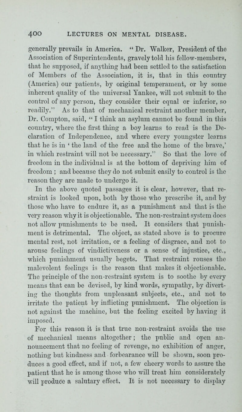 generally prevails in America. “ Dr. Walker, President of the Association of Superintendents, gravely told his fellow-members, that he supposed, if anything had been settled to the satisfaction of Members of the Association, it is, that in this country (America) our patients, by original temperament, or by some inherent quality of the universal Yankee, will not submit to the control of any person, they consider their equal or inferior, so readily.” As to that of mechanical restraint another member, Dr. Compton, said, “ I think an asylum cannot be found in this country, where the first thing a boy learns to read is the De- claration of Independence, and where every youngster learns that he is in ‘ the land of the free and the home of the brave,’ in which restraint will not be necessary.” So that the love of freedom in the individual is at the bottom of depriving him of freedom ; and because they do not submit easily to control is the reason they are made to undergo it. In the above quoted passages it is clear, however, that re- straint is looked upon, both by those who prescribe it, and by those who have to endure it, as a punishment and that is the very reason why it is objectionable. The non-restraint system does not allow punishments to be used. It considers that punish- ment is detrimental. The object, as stated above is to procure mental rest, not irritation, or a feeling of disgrace, and not to arouse feelings of vindictiveness or a sense of injustice, etc., which punishment usually begets. That restraint rouses the malevolent feelings is the reason that makes it objectionable. The principle of the non-restraint system is to soothe by every means that can be devised, by land words, sympathy, by divert- ing the thoughts from unpleasant subjects, etc., and not to irritate the patient by inflicting punishment. The objection is not against the machine, but the feeling excited by having it imposed. For this reason it is that true non-restraint avoids the use of mechanical means altogether; the public and open an- nouncement that no feeling of revenge, no exhibition of anger, nothing but kindness and forbearance will be shown, soon pro- duces a good effect, and if not, a few cheery words to assure the patient that he is among those who will treat him considerately will produce a salutary effect. It is not necessary to display