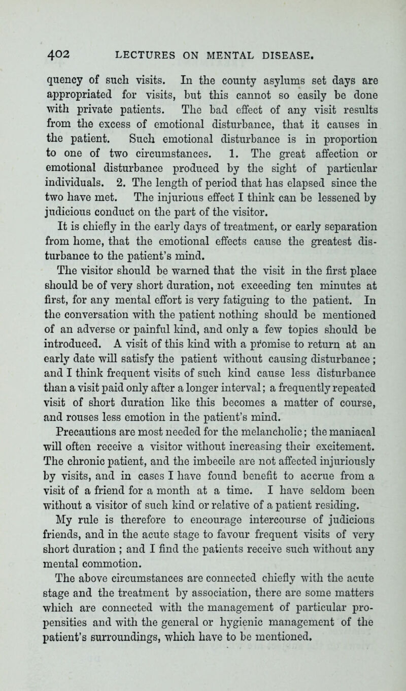 quency of such visits. In the county asylums set days are appropriated for visits, but this cannot so easily be done with private patients. The bad effect of any visit results from the excess of emotional disturbance, that it causes in the patient. Such emotional disturbance is in proportion to one of two circumstances. 1. The great affection or emotional disturbance produced by the sight of particular individuals. 2. The length of period that has elapsed since the two have met. The injurious effect I think can be lessened by judicious conduct on the part of the visitor. It is chiefly in the early days of treatment, or early separation from home, that the emotional effects cause the greatest dis- turbance to the patient’s mind. The visitor should be warned that the visit in the first place should be of very short duration, not exceeding ten minutes at first, for any mental effort is very fatiguing to the patient. In the conversation with the patient nothing should be mentioned of an adverse or painful land, and only a few topics should be introduced. A visit of this kind with a promise to return at an early date will satisfy the patient without causing disturbance ; and I think frequent visits of such kind cause less disturbance than a visit paid only after a longer interval; a frequently repeated visit of short duration like this becomes a matter of course, and rouses less emotion in the patient’s mind. Precautions are most needed for the melancholic; the maniacal will often receive a visitor without increasing their excitement. The chronic patient, and the imbecile are not affected injuriously by visits, and in cases I have found benefit to accrue from a visit of a friend for a month at a time. I have seldom been without a visitor of such kind or relative of a patient residing. My rule is therefore to encourage intercourse of judicious friends, and in the acute stage to favour frequent visits of very short duration ; and I find the patients receive such without any mental commotion. The above circumstances are connected chiefly with the acute stage and the treatment by association, there are some matters which are connected with the management of particular pro- pensities and with the general or hygienic management of the patient’s surroundings, which have to be mentioned.