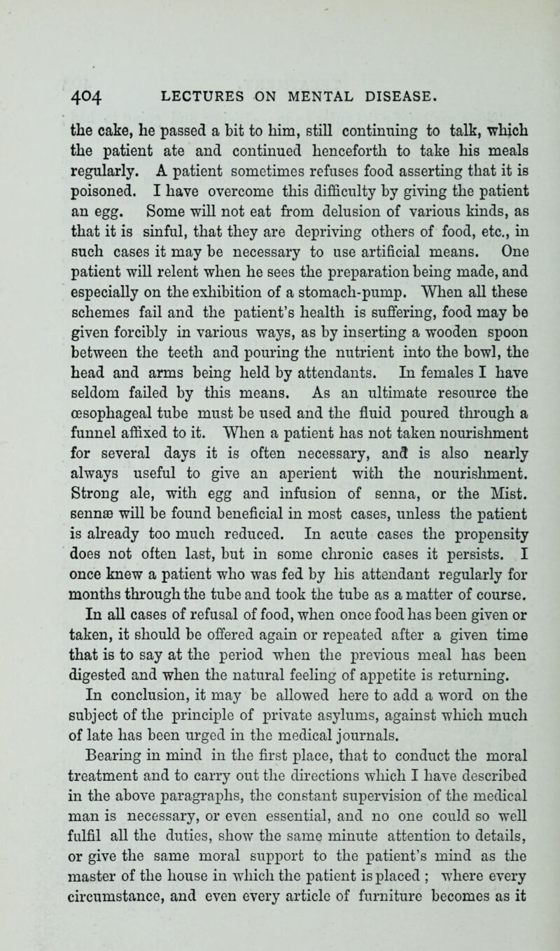 the cake, he passed a bit to him, still continuing to talk, which the patient ate and continued henceforth to take his meals regularly. A patient sometimes refuses food asserting that it is poisoned. I have overcome this difficulty by giving the patient an egg. Some will not eat from delusion of various kinds, as that it is sinful, that they are depriving others of food, etc., in such cases it may be necessary to use artificial means. One patient will relent when he sees the preparation being made, and especially on the exhibition of a stomach-pump. When all these schemes fail and the patient’s health is suffering, food may be given forcibly in various ways, as by inserting a wooden spoon between the teeth and pouring the nutrient into the bowl, the head and arms being held by attendants. In females I have seldom failed by this means. As an ultimate resource the oesophageal tube must be used and the fluid poured through a funnel affixed to it. When a patient has not taken nourishment for several days it is often necessary, and is also nearly always useful to give an aperient with the nourishment. Strong ale, with egg and infusion of senna, or the Mist, sennas will be found beneficial in most cases, unless the patient is already too much reduced. In acute cases the propensity does not often last, but in some chronic cases it persists. I once knew a patient who was fed by his attendant regularly for months through the tube and took the tube as a matter of course. In all cases of refusal of food, when once food has been given or taken, it should be offered again or repeated after a given time that is to say at the period when the previous meal has been digested and when the natural feeling of appetite is returning. In conclusion, it may be allowed here to add a word on the subject of the principle of private asylums, against which much of late has been urged in the medical journals. Bearing in mind in the first place, that to conduct the moral treatment and to carry out the directions which I have described in the above paragraphs, the constant supervision of the medical man is necessary, or even essential, and no one could so well fulfil all the duties, show the same minute attention to details, or give the same moral support to the patient’s mind as the master of the house in which the patient is placed ; where every circumstance, and even every article of furniture becomes as it