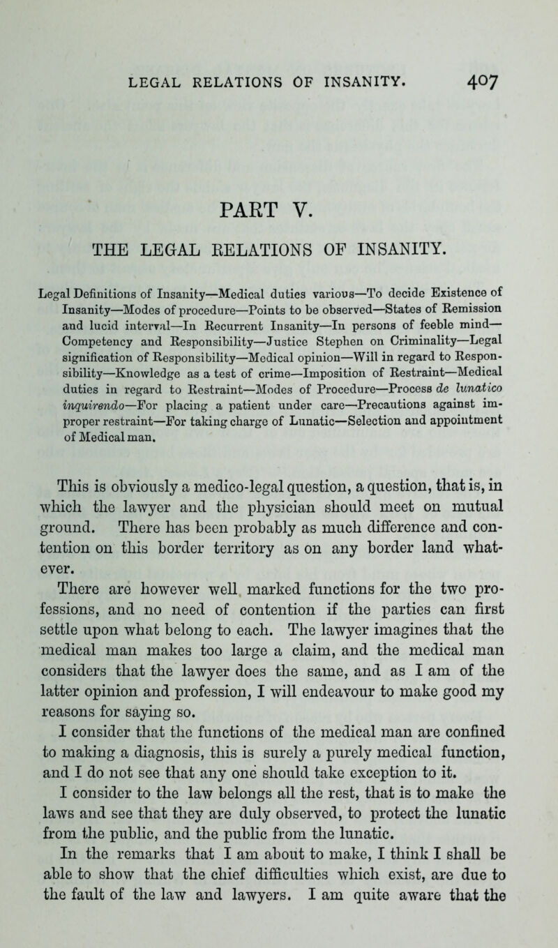 PART V. THE LEGAL RELATIONS OF INSANITY. Legal Definitions of Insanity—Medical duties various—To decide Existence of Insanity—Modes of procedure—Points to be observed—States of Remission and lucid interval—In Recurrent Insanity—In persons of feeble mind— Competency and Responsibility—Justice Stephen on Criminality—Legal signification of Responsibility—Medical opinion—Will in regard to Respon- sibility—Knowledge as a test of crime—Imposition of Restraint—Medical duties in regard to Restraint—Modes of Procedure—Process de lunatico inquirendo—For placing a patient under care—Precautions against im- proper restraint—For taking charge of Lunatic—Selection and appointment of Medical man. This is obviously a medico-legal question, a question, that is, in which the lawyer and the physician should meet on mutual ground. There has been probably as much difference and con- tention on this border territory as on any border land what- ever. There are however well marked functions for the two pro- fessions, and no need of contention if the parties can first settle upon what belong to each. The lawyer imagines that the medical man makes too large a claim, and the medical man considers that the lawyer does the same, and as I am of the latter opinion and profession, I will endeavour to make good my reasons for saying so. I consider that the functions of the medical man are confined to making a diagnosis, this is surely a purely medical function, and I do not see that any one should take exception to it. I consider to the law belongs all the rest, that is to make the laws and see that they are duly observed, to protect the lunatic from the public, and the public from the lunatic. In the remarks that I am about to make, I think I shall be able to show that the chief difficulties which exist, are due to the fault of the law and lawyers. I am quite aware that the