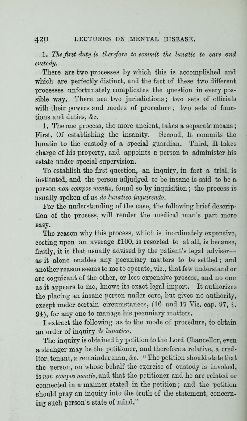 1. The first duty is therefore to commit the lunatic to care and custody. There are two processes by which this is accomplished and which are perfectly distinct, and the fact of these two different processes unfortunately complicates the question in every pos- sible way. There are two jurisdictions; two sets of officials with their powers and modes of procedure; two sets of func- tions and duties, &c. 1. The one process, the more ancient, takes a separate means; First, Of establishing the insanity. Second, It commits the lunatic to the custody of a special guardian. Third, It takes charge of his property, and appoints a person to administer his estate under special supervision. To establish the first question, an inquiry, in fact a trial, is instituted, and the person adjudged to be insane is said to be a person non compos mentis, found so by inquisition; the process is usually spoken of as de lunatico inquirendo. For the understanding of the case, the following brief descrip- tion of the process, will render the medical man’s part more easy. The reason why this process, which is inordinately expensive, costing upon an average £100, is resorted to at all, is because, firstly, it is that usually advised by the patient’s legal adviser— as it alone enables any pecuniary matters to be settled; and another reason seems to me to operate, viz., that few understand or are cognizant of the other, or less expensive process, and no one as it appears to me, knows its exact legal import. It authorizes the placing an insane person under care, but gives no authority, except under certain circumstances, (16 and 17 Vic. cap. 97, §. 94), for any one to manage his pecuniary matters. I extract the following as to the mode of procedure, to obtain an order of inquiry de lunatico. The inquiry is obtained by petition to the Lord Chancellor, even a stranger may be the petitioner, and therefore a relative, a cred- itor, tenant, a remainder man, &c. “ The petition should state that the person, on whose behalf the exercise of custody is invoked, is non compos mentis, and that the petitioner and he are related or connected in a manner stated in the petition ; and the petition should pray an inquiry into the truth of the statement, concern- ing such person’s state of mind.”