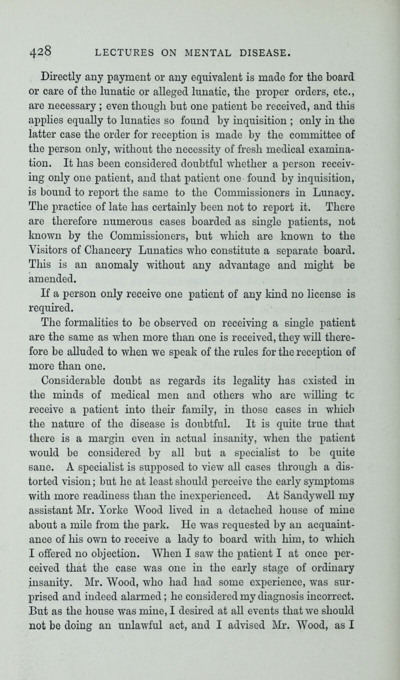 Directly any payment or any equivalent is made for the board or care of the lunatic or alleged lunatic, the proper orders, etc., are necessary ; even though hut one patient be received, and this applies equally to lunatics so found by inquisition ; only in the latter case the order for reception is made by the committee of the person only, without the necessity of fresh medical examina- tion. It has been considered doubtful whether a person receiv- ing only one patient, and that patient one found by inquisition, is bound to report the same to the Commissioners in Lunacy. The practice of late has certainly been not to report it. There are therefore numerous cases boarded as single patients, not known by the Commissioners, but which are known to the Visitors of Chancery Lunatics who constitute a separate board. This is an anomaly without any advantage and might be amended. If a person only receive one patient of any kind no license is required. The formalities to be observed on receiving a single patient are the same as when more than one is received, they will there- fore be alluded to when we speak of the rules for the reception of more than one. Considerable doubt as regards its legality has existed in the minds of medical men and others who are willing tc receive a patient into their family, in those cases in which the nature of the disease is doubtful. It is quite true that there is a margin even in actual insanity, when the patient would be considered by all but a specialist to be quite sane. A specialist is supposed to view all cases through a dis- torted vision; but he at least should perceive the early symptoms with more readiness than the inexperienced. At Sandywell my assistant Mr. Yorke Wood lived in a detached house of mine about a mile from the park. He was requested by an acquaint- ance of his own to receive a lady to board with him, to which I offered no objection. When I saw the patient I at once per- ceived that the case was one in the early stage of ordinary insanity. Mr. Wood, who had had some experience, was sur- prised and indeed alarmed; he considered my diagnosis incorrect. But as the house was mine, I desired at all events that we should not be doing an unlawful act, and I advised Mr. Wood, as I