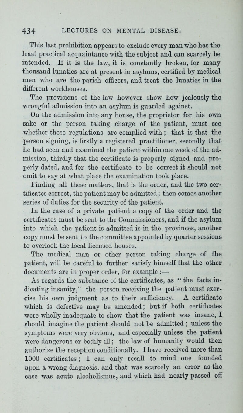 This last prohibition appears to exclude every man who has the least practical acquaintance with the subject and can scarcely be intended. If it is the law, it is constantly broken, for many thousand lunatics are at present in asylums, certified by medical men who are the parish officers, and treat the lunatics in the different workhouses. The provisions of the law however show how jealously the wrongful admission into an asylum is guarded against. On the admission into any house, the proprietor for his own sake or the person taking charge of the patient, must see whether these regulations are complied with ; that is that the person signing, is firstly a registered practitioner, secondly that he had seen and examined the patient within one week of the ad- mission, thirdly that the certificate is properly signed and pro- perly dated, and for the certificate to be correct it should not omit to say at what place the examination took place. Finding all these matters, that is the order, and the two cer- tificates correct, the patient maybe admitted; then comes another series of duties for the security of the patient. In the case of a private patient a copy of the order and the certificates must be sent to the Commissioners, and if the asylum into which the patient is admitted is in the provinces, another copy must be sent to the committee appointed by quarter sessions to overlook the local licensed houses. The medical man or other person taking charge of the patient, will be careful to further satisfy himself that the other documents are in proper order, for example :— As regards the substance of the certificates, as “ the facts in- dicating insanity,” the person receiving the patient must exer- cise his own judgment as to their sufficiency. A certificate which is defective may be amended; but if both certificates were wholly inadequate to show that the patient was insane, I should imagine the patient should not be admitted ; unless the symptoms were very obvious, and especially unless the patient were dangerous or bodily ill; the law of humanity would then authorize the reception conditionally. I have received more than 1000 certificates; I can only recall to mind one founded upon a wrong diagnosis, and that was scarcely an error as the case was acute alcoholismus, and which had nearly passed off