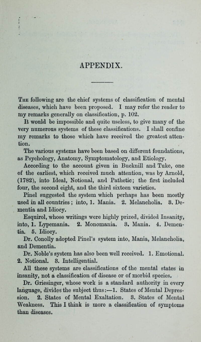 APPENDIX. The following are the chief systems of classification of mental diseases, which have been proposed. I may refer the reader to my remarks generally on classification, p. 102. It would be impossible and quite useless, to give many of the very numerous systems of these classifications. I shall confine my remarks to those which have received the greatest atten- tion. The various systems have been based on different foundations, as Psychology, Anatomy, Symptomatology, and Etiology. According to the account given in Bucknill and Tuke, one of the earliest, which received much attention, was by Arnold, (1782), into Ideal, Notional, and Pathetic; the first included four, the second eight, and the third sixteen varieties. Pinel suggested the system which perhaps has been mostly used in all countries ; into, 1. Mania. 2. Melancholia. 8. De- mentia and Idiocy. Esquirol, whose writings were highly prized, divided Insanity, into, 1. Lypemania. 2. Monomania. 3. Mania. 4. Demen- tia. 5. Idiocy. Dr. Conolly adopted Pinel’s system into, Mania, Melancholia, and Dementia. Dr. Noble’s system has also been well received. 1. Emotional. 2. Notional. 3. Intelligential. All these systems are classifications of the mental states in insanity, not a classification of disease or of morbid species. Dr. Griesinger, whose work is a standard authority in every language, divides the subject thus:—1. States of Mental Depres- sion. 2. States of Mental Exaltation. 3. States of Mental Weakness. This I think is more a classification of symptoms than diseases.