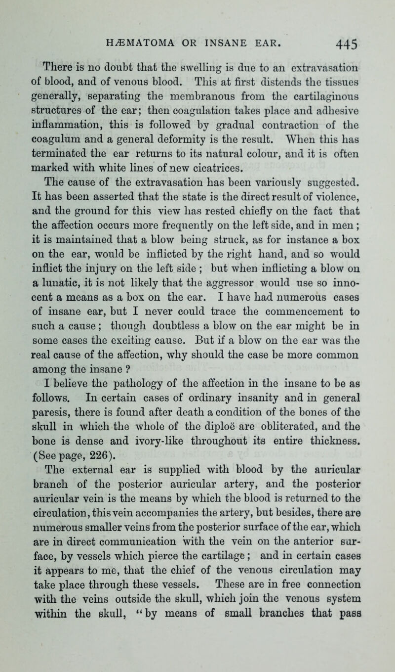 There is no doubt that the swelling is due to an extravasation of blood, and of venous blood. This at first distends the tissues generally, separating the membranous from the cartilaginous structures of the ear; then coagulation takes place and adhesive inflammation, this is followed by gradual contraction of the coagulum and a general deformity is the result. When this has terminated the ear returns to its natural colour, and it is often marked with white lines of new cicatrices. The cause of the extravasation has been variously suggested. It has been asserted that the state is the direct result of violence, and the ground for this view has rested chiefly on the fact that the affection occurs more frequently on the left side, and in men ; it is maintained that a blow being struck, as for instance a box on the ear, would be inflicted by the right hand, and so would inflict the injury on the left side ; but when inflicting a blow on a lunatic, it is not likely that the aggressor would use so inno- cent a means as a box on the ear. I have had numerous cases of insane ear, but I never could trace the commencement to such a cause ; though doubtless a blow on the ear might be in some cases the exciting cause. But if a blow on the ear was the real cause of the affection, why should the case be more common among the insane ? I believe the pathology of the affection in the insane to be as follows. In certain cases of ordinary insanity and in general paresis, there is found after death a condition of the bones of the skull in which the whole of the diploe are obliterated, and the bone is dense and ivory-like throughout its entire thickness. (See page, 226). The external ear is supplied with blood by the auricular branch of the posterior auricular artery, and the posterior auricular vein is the means by which the blood is returned to the circulation, this vein accompanies the artery, but besides, there are numerous smaller veins from the posterior surface of the ear, which are in direct communication with the vein on the anterior sur- face, by vessels which pierce the cartilage; and in certain cases it appears to me, that the chief of the venous circulation may take place through these vessels. These are in free connection with the veins outside the skull, which join the venous system within the skull, “by means of small branches that pass