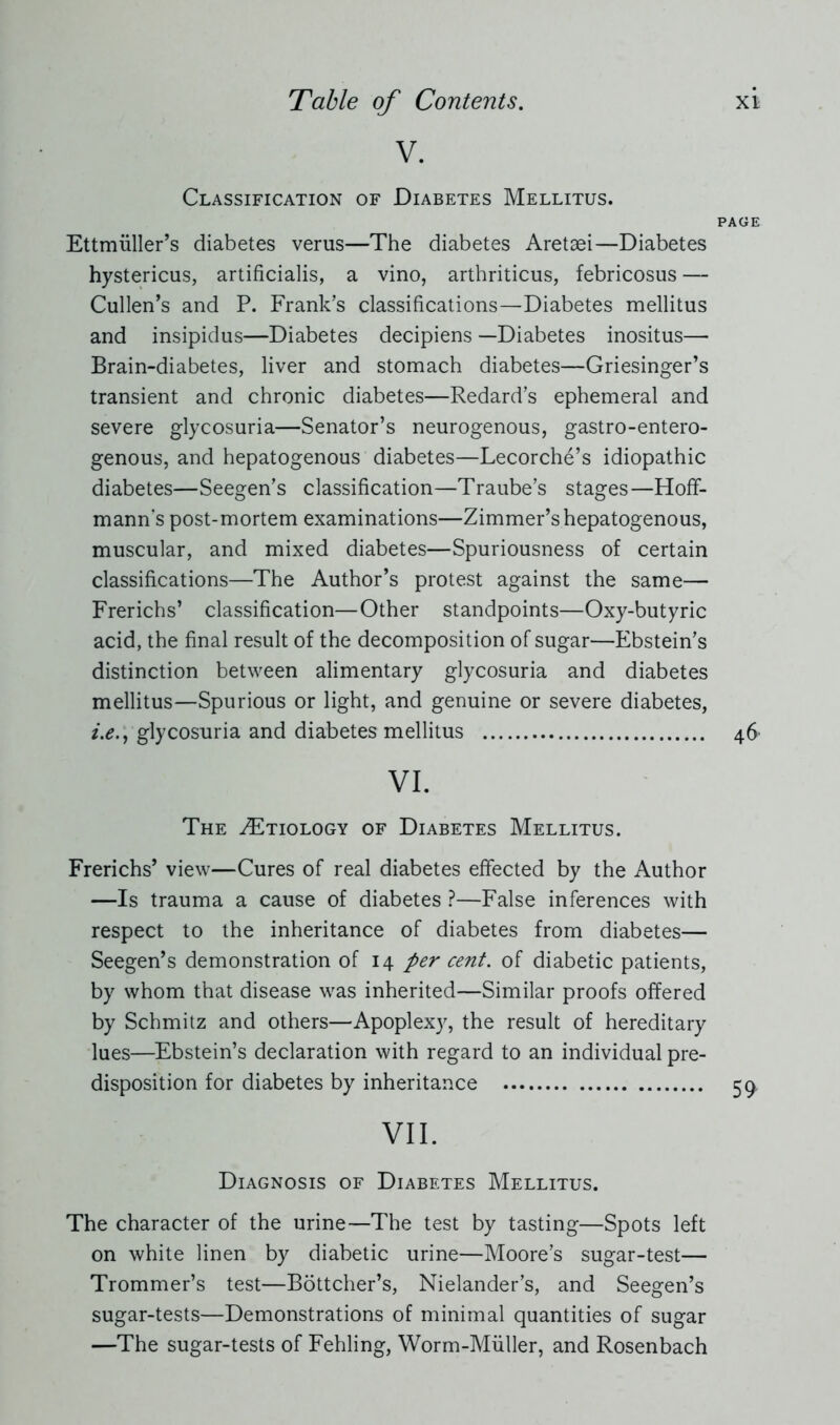 V. Classification of Diabetes Mellitus. Ettmüller’s diabetes verus—The diabetes Aretaei—Diabetes hystericus, artificialis, a vino, arthriticus, febricosus — Cullen’s and P. Frank’s classifications—Diabetes mellitus and insipidus—Diabetes decipiens —Diabetes inositus— Brain-diabetes, liver and stomach diabetes—Griesinger’s transient and chronic diabetes—Redard’s ephemeral and severe glycosuria—Senator’s neurogenous, gastro-entero- genous, and hepatogenous diabetes—Lecorche’s idiopathic diabetes—Seegen’s classification—Traube’s stages—Hoff- mann’s post-mortem examinations—Zimmer’s hepatogenous, muscular, and mixed diabetes—Spuriousness of certain classifications—The Author’s protest against the same— Frerichs’ classification—Other standpoints—Oxy-butyric acid, the final result of the decomposition of sugar—Ebstein’s distinction between alimentary glycosuria and diabetes mellitus—Spurious or light, and genuine or severe diabetes, i.e., glycosuria and diabetes mellitus VI. The ZEtiology of Diabetes Mellitus. Frerichs’ view—Cures of real diabetes effected by the Author —Is trauma a cause of diabetes ?—False inferences with respect to the inheritance of diabetes from diabetes— Seegen’s demonstration of 14 per cent, of diabetic patients, by whom that disease was inherited—Similar proofs offered by Schmitz and others—Apoplexy, the result of hereditary lues—Ebstein’s declaration with regard to an individual pre- disposition for diabetes by inheritance VII. Diagnosis of Diabetes Mellitus. The character of the urine—The test by tasting—Spots left on white linen by diabetic urine—Moore’s sugar-test— Trommer’s test—Böttcher’s, Nielander’s, and Seegen’s sugar-tests—Demonstrations of minimal quantities of sugar —The sugar-tests of Fehling, Worm-Müller, and Rosenbach
