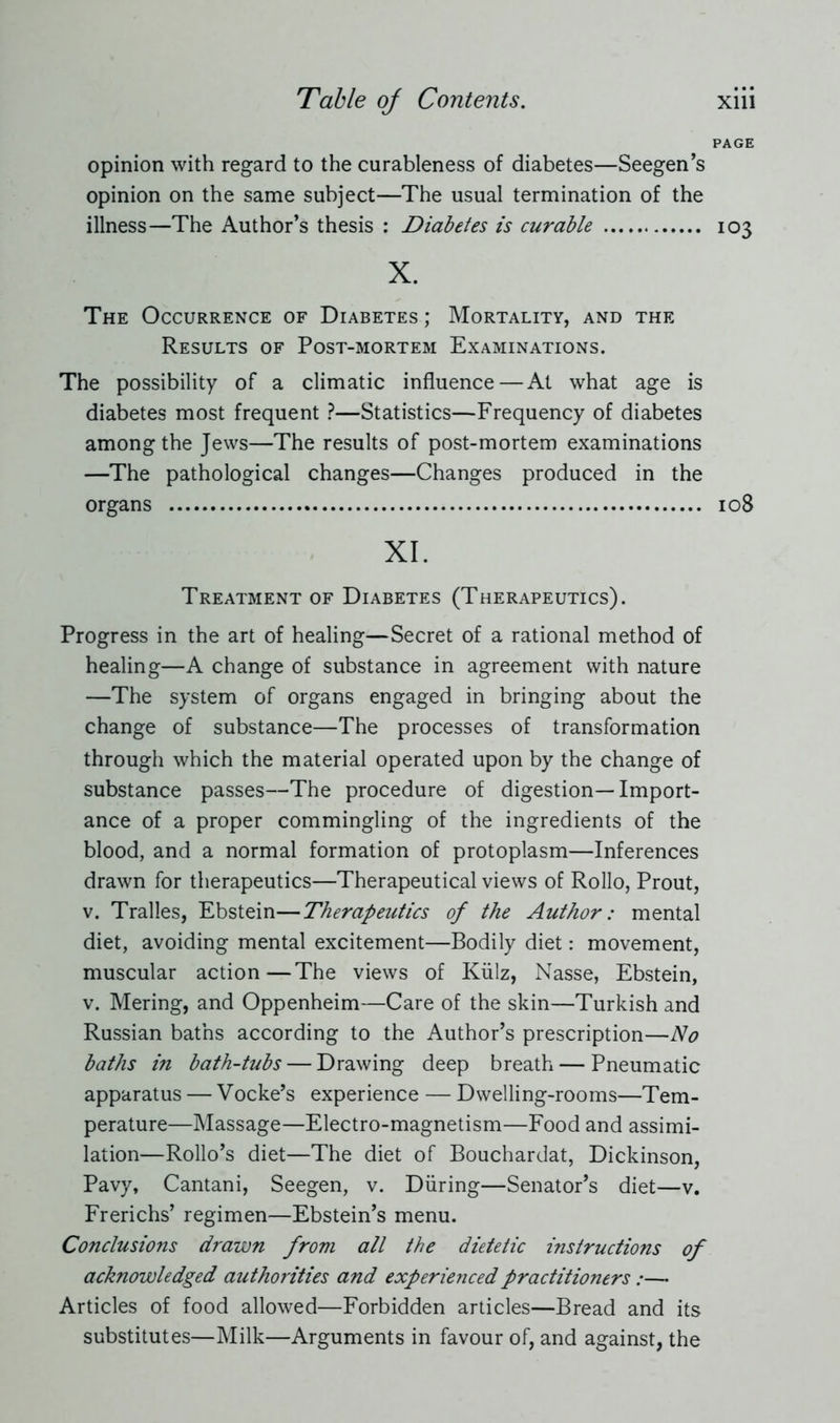 PAGE opinion with regard to the curableness of diabetes—Seegen’s opinion on the same subject—The usual termination of the illness—The Author’s thesis : Diabetes is curable 103 X. The Occurrence of Diabetes ; Mortality, and the Results of Post-mortem Examinations. The possibility of a climatic influence—At what age is diabetes most frequent ?—Statistics—Frequency of diabetes among the Jews—The results of post-mortem examinations —The pathological changes—Changes produced in the organs 108 XI. Treatment of Diabetes (Therapeutics). Progress in the art of healing—Secret of a rational method of healing—A change of substance in agreement with nature —The system of organs engaged in bringing about the change of substance—The processes of transformation through which the material operated upon by the change of substance passes—The procedure of digestion—Import- ance of a proper commingling of the ingredients of the blood, and a normal formation of protoplasm—Inferences drawn for therapeutics—Therapeutical views of Rollo, Prout, v. Tralles, Ebstein—Therapeutics of the Author: mental diet, avoiding mental excitement—Bodily diet: movement, muscular action—The views of Külz, Nasse, Ebstein, v. Mering, and Oppenheim—Care of the skin—Turkish and Russian baths according to the Author’s prescription—No baths in bath-tubs — Drawing deep breath — Pneumatic apparatus — Vocke’s experience — Dwelling-rooms—Tem- perature—Massage—Electro-magnetism—Food and assimi- lation—Rollo’s diet—The diet of Bouchardat, Dickinson, Pavy, Cantani, Seegen, v. Düring—Senator’s diet—v. Frerichs’ regimen—Ebstein’s menu. Conclusions drawn from all the dietetic instructions of acknowledged authorities and experienced practitioners:—• Articles of food allowed—Forbidden articles—Bread and its substitutes—Milk—Arguments in favour of, and against, the