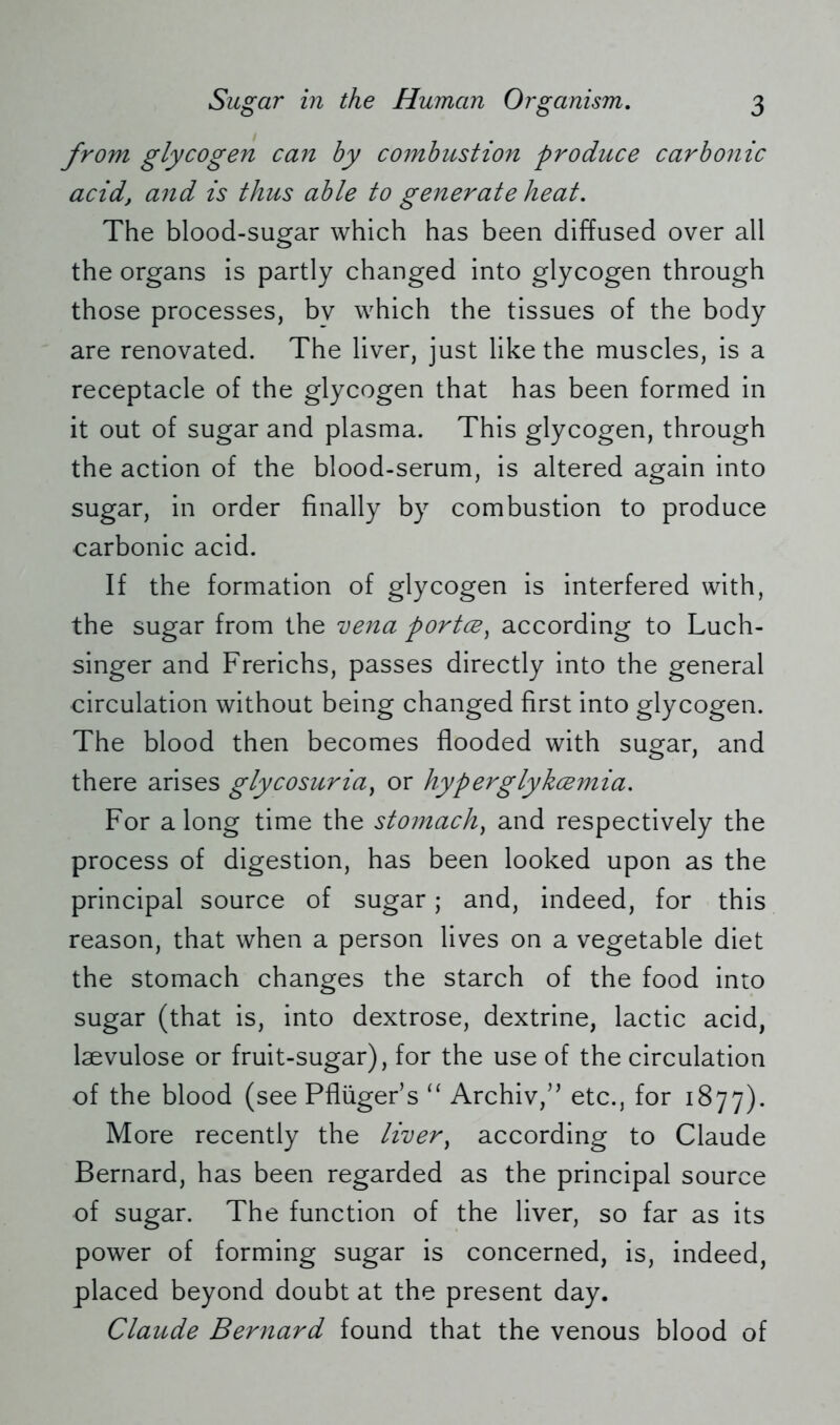 from glycogen can by combustion produce carbonic acid, and is thus able to generate heat. The blood-sugar which has been diffused over all the organs is partly changed into glycogen through those processes, bv which the tissues of the body are renovated. The liver, just like the muscles, is a receptacle of the glycogen that has been formed in it out of sugar and plasma. This glycogen, through the action of the blood-serum, is altered again into sugar, in order finally by combustion to produce carbonic acid. If the formation of glycogen is interfered with, the sugar from the vena portce) according to Luch- singer and Frerichs, passes directly into the general circulation without being changed first into glycogen. The blood then becomes flooded with sugar, and there arises glycosuria, or hyperglykcemia. For along time the stomachy and respectively the process of digestion, has been looked upon as the principal source of sugar; and, indeed, for this reason, that when a person lives on a vegetable diet the stomach changes the starch of the food into sugar (that is, into dextrose, dextrine, lactic acid, laevulose or fruit-sugar), for the use of the circulation of the blood (see Pflüger5 s “ Archiv/5 etc., for 1877). More recently the liver, according to Claude Bernard, has been regarded as the principal source of sugar. The function of the liver, so far as its power of forming sugar is concerned, is, indeed, placed beyond doubt at the present day. Claude Bernard found that the venous blood of