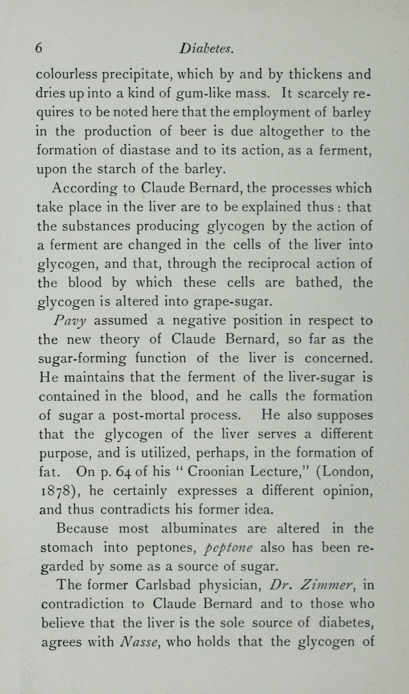 colourless precipitate, which by and by thickens and dries up into a kind of gum-like mass. It scarcely re- quires to be noted here that the employment of barley in the production of beer is due altogether to the formation of diastase and to its action, as a ferment, upon the starch of the barley. According to Claude Bernard, the processes which take place in the liver are to be explained thus : that the substances producing glycogen by the action of a ferment are changed in the cells of the liver into glycogen, and that, through the reciprocal action of the blood by which these cells are bathed, the glycogen is altered into grape-sugar. Pavy assumed a negative position in respect to the new theory of Claude Bernard, so far as the sugar-forming function of the liver is concerned. He maintains that the ferment of the liver-sugar is contained in the blood, and he calls the formation of sugar a post-mortal process. He also supposes that the glycogen of the liver serves a different purpose, and is utilized, perhaps, in the formation of fat. On p. 64 of his “ Croonian Lecture,” (London, 1878), he certainly expresses a different opinion, and thus contradicts his former idea. Because most albuminates are altered in the stomach into peptones, peptone also has been re- garded by some as a source of sugar. The former Carlsbad physician, Dr. Zimmer, in contradiction to Claude Bernard and to those who believe that the liver is the sole source of diabetes, agrees with Nasse) who holds that the glycogen of