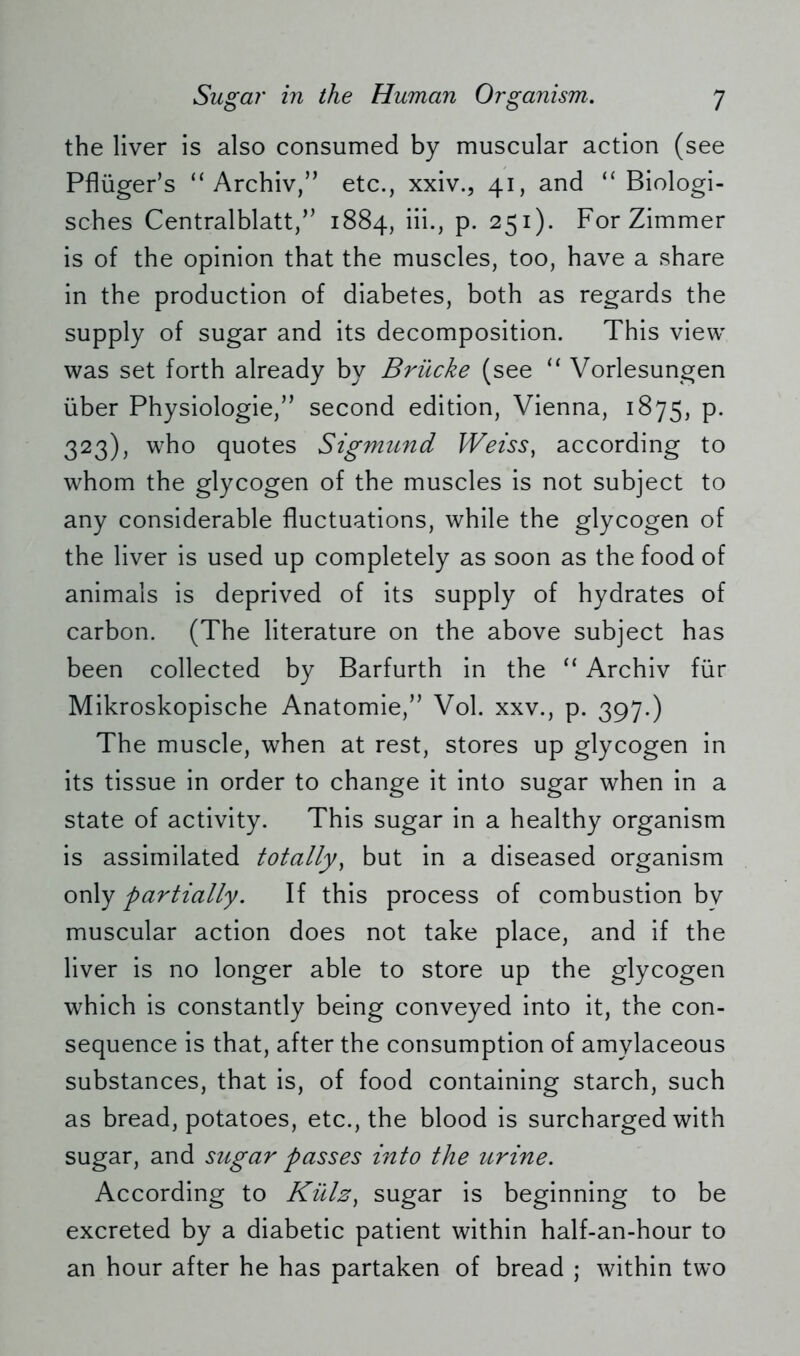 the liver is also consumed by muscular action (see Pflüger’s “Archiv,” etc., xxiv., 41, and “Biologi- sches Centralblatt,” 1884, iii., p. 251). For Zimmer is of the opinion that the muscles, too, have a share in the production of diabetes, both as regards the supply of sugar and its decomposition. This view was set forth already by Brücke (see “ Vorlesungen über Physiologie,” second edition, Vienna, 1875, p. 323), who quotes Sigmund Weiss, according to whom the glycogen of the muscles is not subject to any considerable fluctuations, while the glycogen of the liver is used up completely as soon as the food of animals is deprived of its supply of hydrates of carbon. (The literature on the above subject has been collected by Barfurth in the “ Archiv für Mikroskopische Anatomie,” Vol. xxv., p. 397.) The muscle, when at rest, stores up glycogen in its tissue in order to change it into sugar when in a state of activity. This sugar in a healthy organism is assimilated totally) but in a diseased organism only partially. If this process of combustion by muscular action does not take place, and if the liver is no longer able to store up the glycogen which is constantly being conveyed into it, the con- sequence is that, after the consumption of amylaceous substances, that is, of food containing starch, such as bread, potatoes, etc., the blood is surcharged with sugar, and sugar passes into the urine. According to Külz, sugar is beginning to be excreted by a diabetic patient within half-an-hour to an hour after he has partaken of bread ; within two