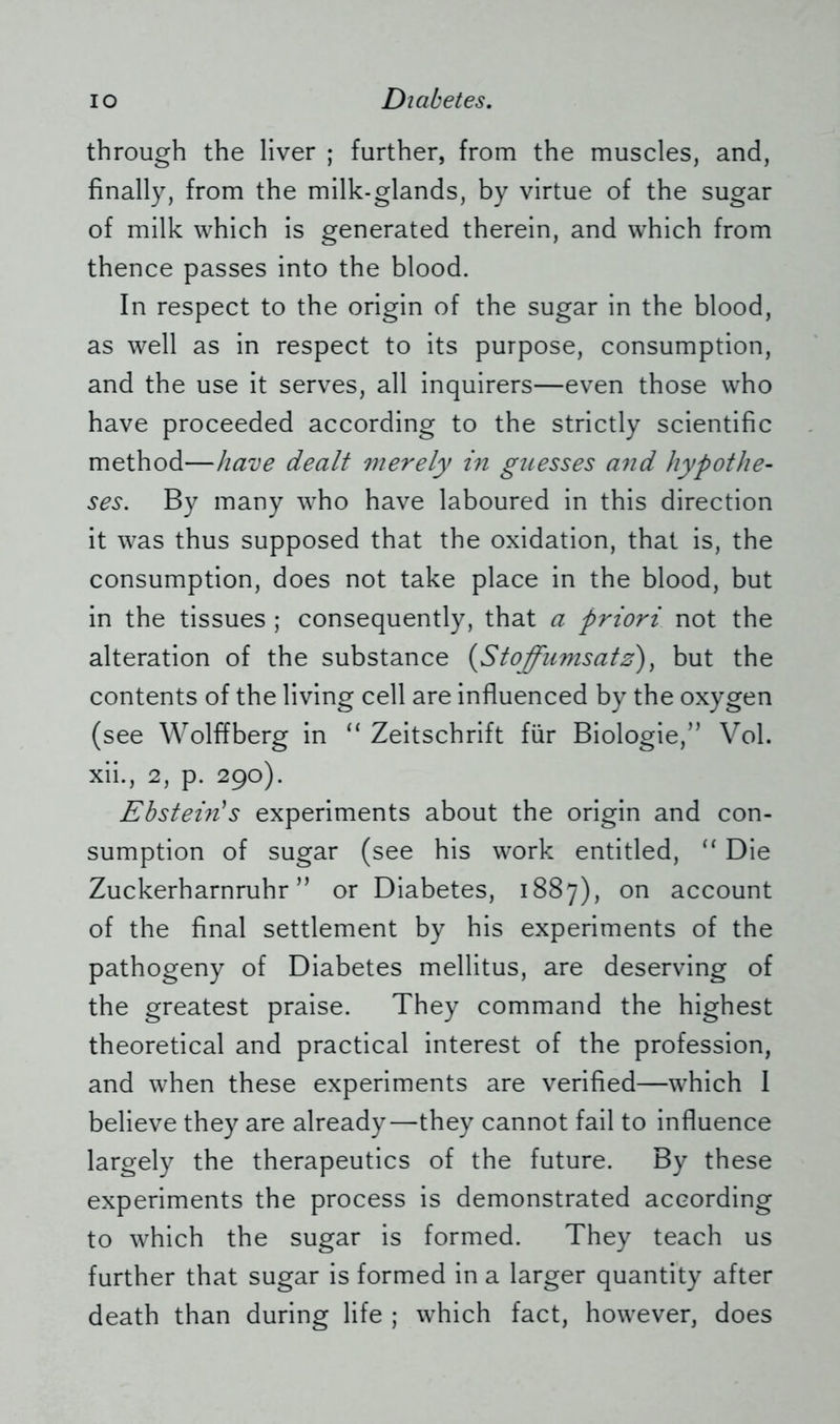 through the liver ; further, from the muscles, and, finally, from the milk-glands, by virtue of the sugar of milk which is generated therein, and which from thence passes into the blood. In respect to the origin of the sugar in the blood, as well as in respect to its purpose, consumption, and the use it serves, all inquirers—even those who have proceeded according to the strictly scientific method—have dealt merely in guesses and hypothe- ses. By many who have laboured in this direction it was thus supposed that the oxidation, that is, the consumption, does not take place in the blood, but in the tissues ; consequently, that a priori not the alteration of the substance {Stoffumsatz), but the contents of the living cell are influenced by the oxygen (see Wolffberg in “ Zeitschrift für Biologie,” Vol. xii., 2, p. 290). Ebstein's experiments about the origin and con- sumption of sugar (see his work entitled, “ Die Zuckerharnruhr” or Diabetes, 1887), on account of the final settlement by his experiments of the pathogeny of Diabetes mellitus, are deserving of the greatest praise. They command the highest theoretical and practical interest of the profession, and when these experiments are verified—which 1 believe they are already—they cannot fail to influence largely the therapeutics of the future. By these experiments the process is demonstrated according to which the sugar is formed. They teach us further that sugar is formed in a larger quantity after death than during life ; which fact, however, does