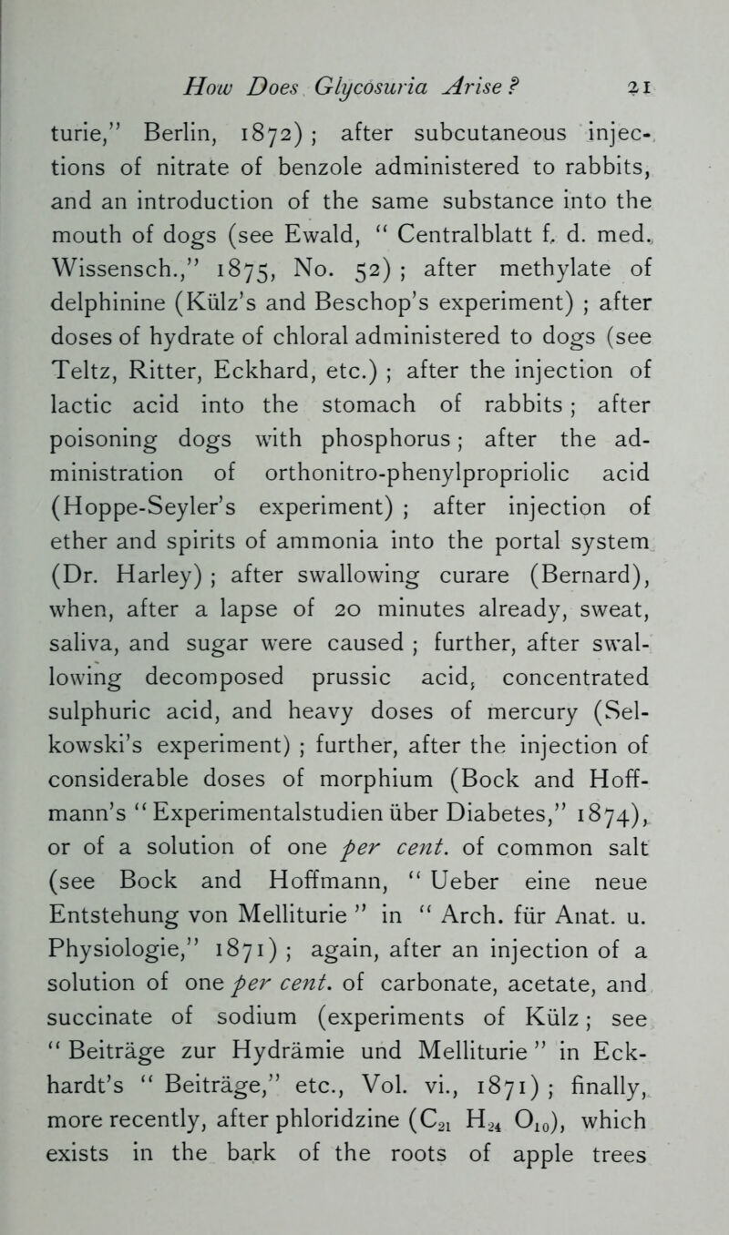 turie,” Berlin, 1872); after subcutaneous injec- tions of nitrate of benzole administered to rabbits, and an introduction of the same substance into the mouth of dogs (see Ewald, “ Centralblatt t d. med., Wissensch.,” 1875, No. 52) ; after methylate of delphinine (Kiilz’s and Beschop’s experiment) ; after doses of hydrate of chloral administered to dogs (see Teltz, Ritter, Eckhard, etc.) ; after the injection of lactic acid into the stomach of rabbits ; after poisoning dogs with phosphorus; after the ad- ministration of orthonitro-phenylpropriolic acid (Hoppe-Seyler’s experiment) ; after injection of ether and spirits of ammonia into the portal system (Dr. Harley) ; after swallowing curare (Bernard), when, after a lapse of 20 minutes already, sweat, saliva, and sugar were caused ; further, after swal- lowing decomposed prussic acid, concentrated sulphuric acid, and heavy doses of mercury (Sel- kowski’s experiment) ; further, after the injection of considerable doses of morphium (Bock and Hoff- mann’s “ Experimentalstudien über Diabetes,” 1874), or of a solution of one per cent, of common salt (see Bock and Hoffmann, “ Ueber eine neue Entstehung von Melliturie ” in “ Arch, für Anat. u. Physiologie,” 1871) ; again, after an injection of a solution of one per cent. of carbonate, acetate, and succinate of sodium (experiments of Külz; see “ Beiträge zur Hydrämie und Melliturie ” in Eck- hardts “ Beiträge,” etc., Vol. vi., 1871) ; finally, more recently, after phloridzine (C21 H24 O10), which exists in the bark of the roots of apple trees