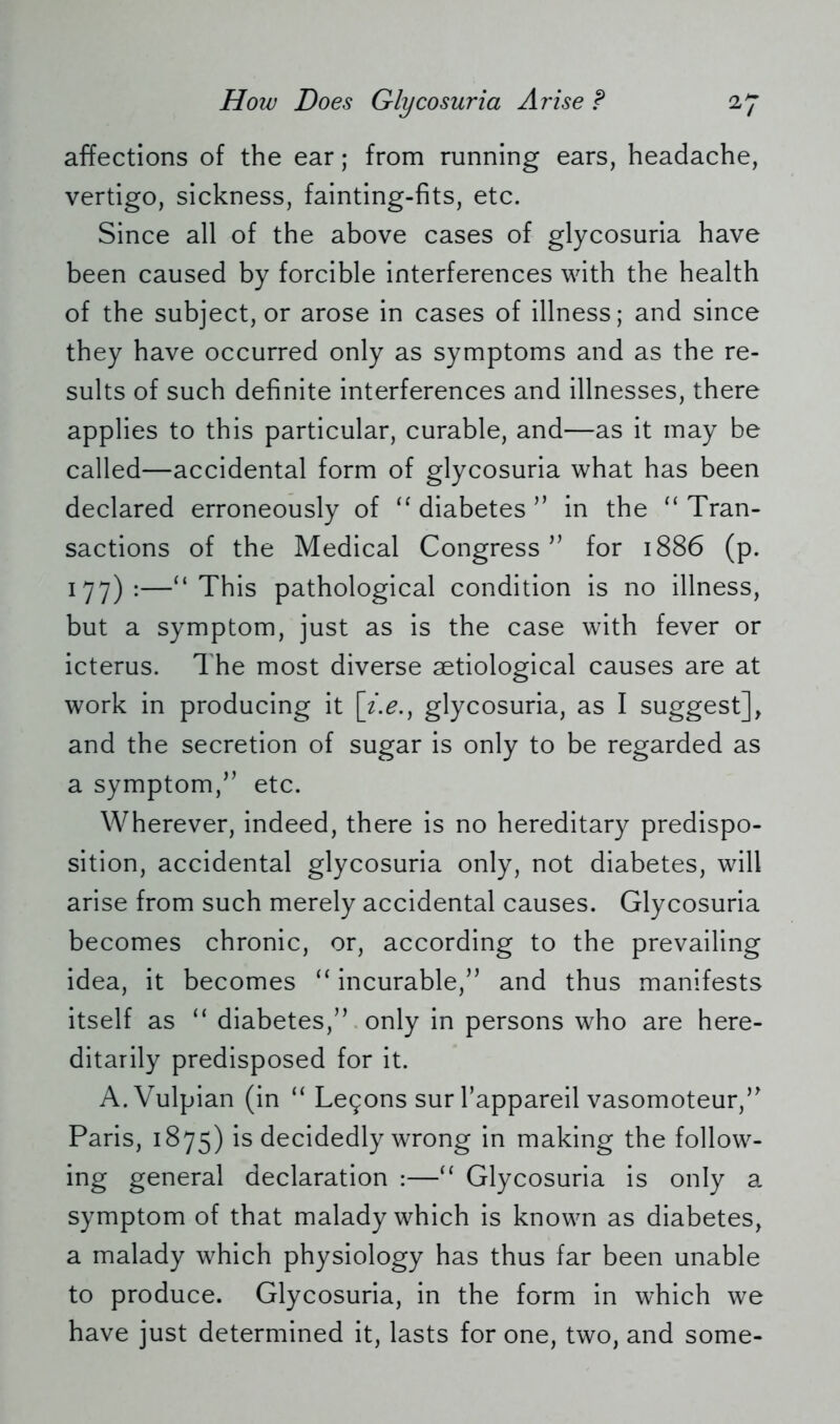 affections of the ear; from running ears, headache, vertigo, sickness, fainting-fits, etc. Since all of the above cases of glycosuria have been caused by forcible interferences with the health of the subject, or arose in cases of illness; and since they have occurred only as symptoms and as the re- sults of such definite interferences and illnesses, there applies to this particular, curable, and—as it may be called—accidental form of glycosuria what has been declared erroneously of “ diabetes ” in the “ Tran- sactions of the Medical Congress” for 1886 (p. 177):—“This pathological condition is no illness, but a symptom, just as is the case with fever or icterus. The most diverse aetiological causes are at work in producing it [t.e., glycosuria, as I suggest], and the secretion of sugar is only to be regarded as a symptom,” etc. Wherever, indeed, there is no hereditary predispo- sition, accidental glycosuria only, not diabetes, will arise from such merely accidental causes. Glycosuria becomes chronic, or, according to the prevailing idea, it becomes “ incurable,” and thus manifests itself as “ diabetes,” only in persons who are here- ditarily predisposed for it. A.Vulpian (in “ Lemons sur Tappareil vasomoteur,” Paris, 1875) is decidedly wrong in making the follow- ing general declaration :—“ Glycosuria is only a symptom of that malady which is known as diabetes, a malady which physiology has thus far been unable to produce. Glycosuria, in the form in which we have just determined it, lasts for one, two, and some-