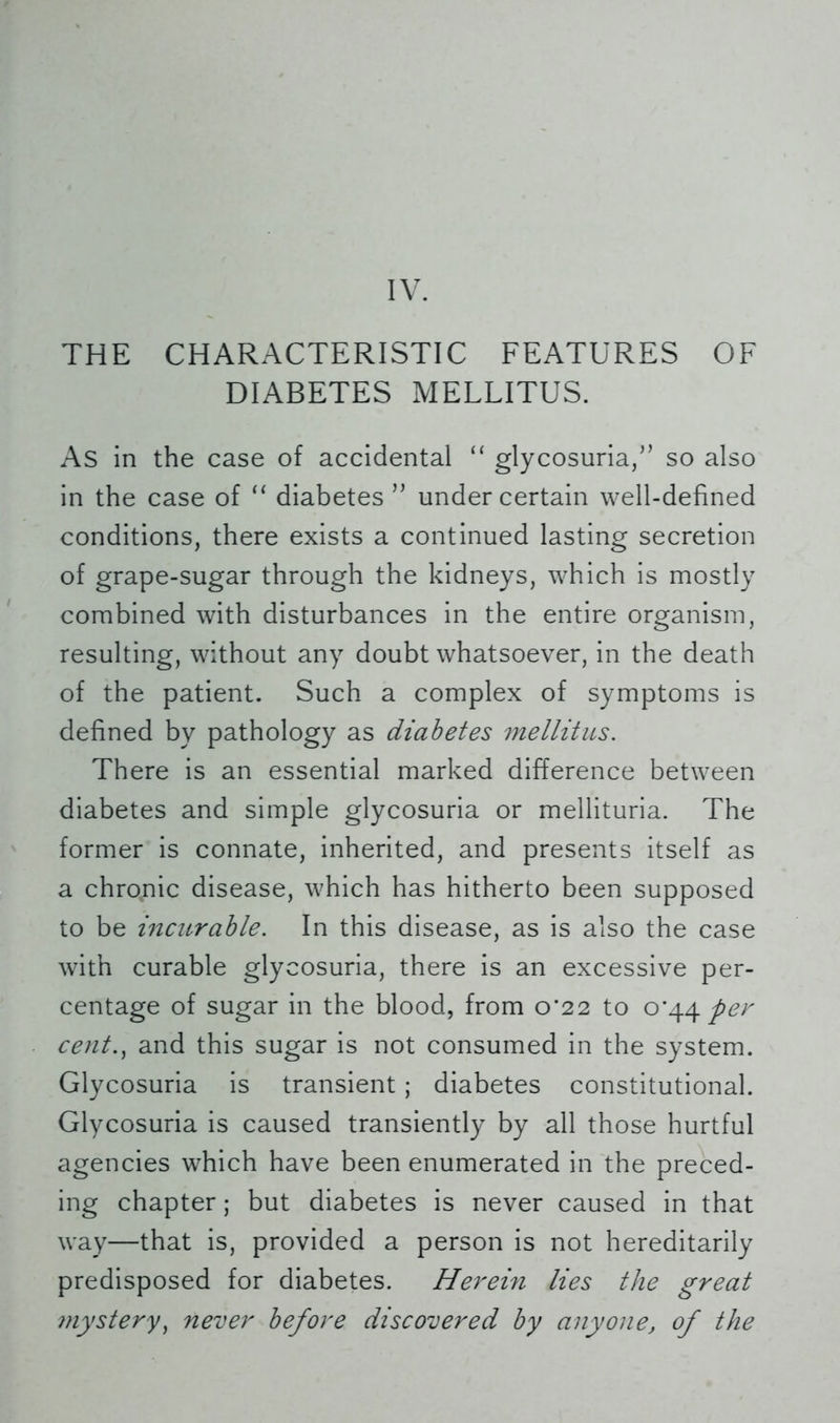IV. THE CHARACTERISTIC FEATURES OF DIABETES MELLITUS. As in the case of accidental “ glycosuria/’ so also in the case of “ diabetes ” under certain well-defined conditions, there exists a continued lasting secretion of grape-sugar through the kidneys, which is mostly combined with disturbances in the entire organism, resulting, without any doubt whatsoever, in the death of the patient. Such a complex of symptoms is defined by pathology as diabetes mellitus. There is an essential marked difference between diabetes and simple glycosuria or mellituria. The former is connate, inherited, and presents itself as a chromic disease, which has hitherto been supposed to be incurable. In this disease, as is also the case with curable glycosuria, there is an excessive per- centage of sugar in the blood, from 0*22 to 0^44 per cent., and this sugar is not consumed in the system. Glycosuria is transient; diabetes constitutional. Glycosuria is caused transiently by all those hurtful agencies which have been enumerated in the preced- ing chapter; but diabetes is never caused in that way—that is, provided a person is not hereditarily predisposed for diabetes. Herein lies the great mystery, never before discovered by anyone, of the