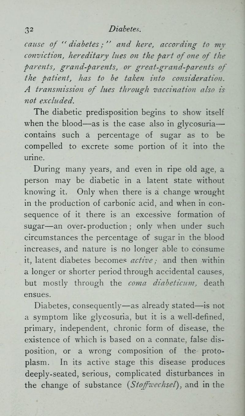 cause of “ diabetes; ” and here, according to my conviction, hereditary lues on the part of one of the parents, grand-parents, or great-grand-parents of the patient, has to be taken into consideration. A transmission of lues through vaccination also is not excluded. The diabetic predisposition begins to show itself when the blood—as is the case also in glycosuria— contains such a percentage of sugar as to be compelled to excrete some portion of it into the urine. During many years, and even in ripe old age, a person may be diabetic in a latent state without knowing it. Only when there is a change wrought in the production of carbonic acid, and when in con- sequence of it there is an excessive formation of sugar—an over-production; only when under such circumstances the percentage of sugar in the blood increases, and nature is no longer able to consume it, latent diabetes becomes active; and then within a longer or shorter period through accidental causes, but mostly through the coma diabeticum, death ensues. Diabetes, consequently—as already stated—is not a symptom like glycosuria, but it is a well-defined, primary, independent, chronic form of disease, the existence of which is based on a connate, false dis- position, or a wrong composition of the proto- plasm. In its active stage this disease produces deeply-seated, serious, complicated disturbances in the change of substance (Stoffwechsel), and in the