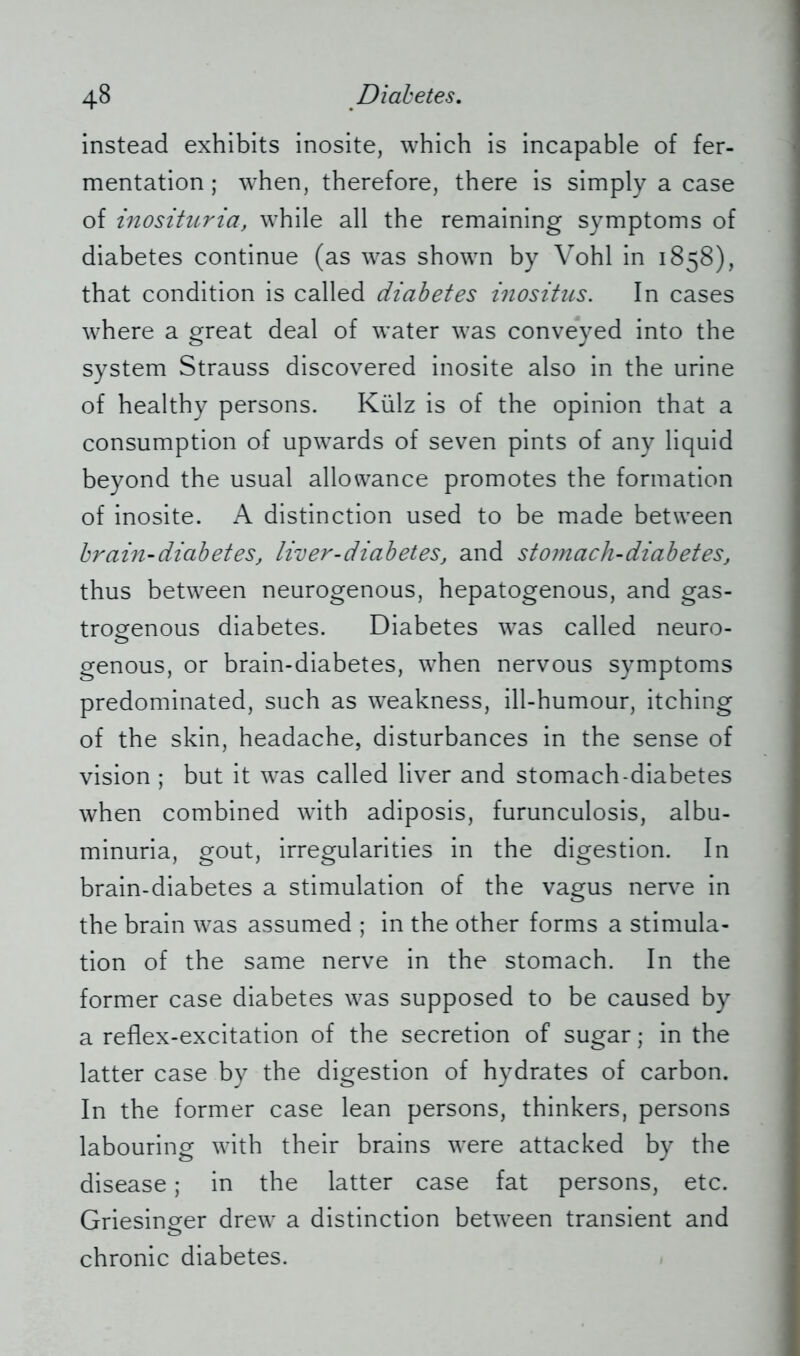 instead exhibits inosite, which is incapable of fer- mentation ; when, therefore, there is simply a case of inosituria, while all the remaining symptoms of diabetes continue (as was shown by Vohl in 1858), that condition is called diabetes inositus. In cases where a great deal of water was conveyed into the system Strauss discovered inosite also in the urine of healthy persons. Külz is of the opinion that a consumption of upwards of seven pints of any liquid beyond the usual allowance promotes the formation of inosite. A distinction used to be made between brain-diabetes, liver-diabetes, and stomach-diabetes, thus between neurogenous, hepatogenous, and gas- trogenous diabetes. Diabetes was called neuro- genous, or brain-diabetes, when nervous symptoms predominated, such as weakness, ill-humour, itching of the skin, headache, disturbances in the sense of vision ; but it was called liver and stomach-diabetes when combined with adiposis, furunculosis, albu- minuria, gout, irregularities in the digestion. In brain-diabetes a stimulation of the vagus nerve in the brain was assumed ; in the other forms a stimula- tion of the same nerve in the stomach. In the former case diabetes was supposed to be caused by a reflex-excitation of the secretion of sugar; in the latter case by the digestion of hydrates of carbon. In the former case lean persons, thinkers, persons labouring with their brains were attacked by the disease; in the latter case fat persons, etc. Griesinger drew a distinction between transient and o chronic diabetes.