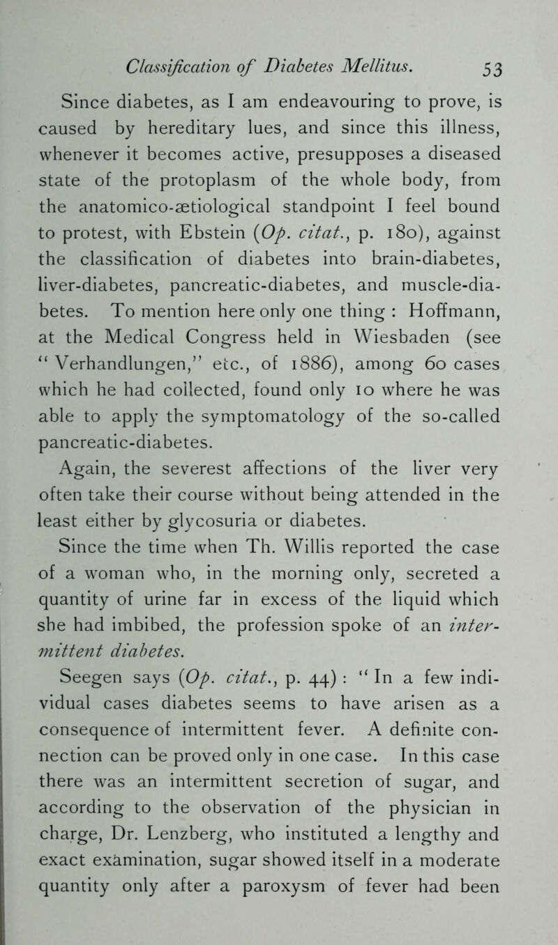 Since diabetes, as I am endeavouring to prove, is caused by hereditary lues, and since this illness, whenever it becomes active, presupposes a diseased state of the protoplasm of the whole body, from the anatomico-aetiological standpoint I feel bound to protest, with Ebstein {Op. citat., p. 180), against the classification of diabetes into brain-diabetes, liver-diabetes, pancreatic-diabetes, and muscle-dia- betes. To mention here only one thing : Hoffmann, at the Medical Congress held in Wiesbaden (see “ Verhandlungen/’ etc., of 1886), among 60 cases which he had collected, found only 10 where he was able to apply the symptomatology of the so-called pancreatic-diabetes. Again, the severest affections of the liver very often take their course without being attended in the least either by glycosuria or diabetes. Since the time when Th. Willis reported the case of a woman who, in the morning only, secreted a quantity of urine far in excess of the liquid which she had imbibed, the profession spoke of an inter- mittent diabetes. Seegen says {Op. citat., p. 44) : “ In a few indi- vidual cases diabetes seems to have arisen as a consequence of intermittent fever. A definite con- nection can be proved only in one case. In this case there was an intermittent secretion of sugar, and according to the observation of the physician in charge, Dr. Lenzberg, who instituted a lengthy and exact exämination, sugar showed itself in a moderate quantity only after a paroxysm of fever had been