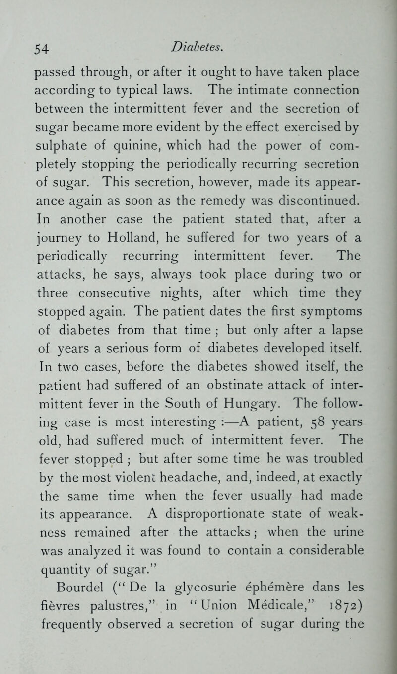 passed through, or after it ought to have taken place according to typical laws. The intimate connection between the intermittent fever and the secretion of sugar became more evident by the effect exercised by sulphate of quinine, which had the power of com- pletely stopping the periodically recurring secretion of sugar. This secretion, however, made its appear- ance again as soon as the remedy was discontinued. In another case the patient stated that, after a journey to Holland, he suffered for two years of a periodically recurring intermittent fever. The attacks, he says, always took place during two or three consecutive nights, after which time they stopped again. The patient dates the first symptoms of diabetes from that time ; but only after a lapse of years a serious form of diabetes developed itself. In two cases, before the diabetes showed itself, the patient had suffered of an obstinate attack of inter- mittent fever in the South of Hungary. The follow- ing case is most interesting :—A patient, 58 years old, had suffered much of intermittent fever. The fever stopped ; but after some time he was troubled by the most violent headache, and, indeed, at exactly the same time when the fever usually had made its appearance. A disproportionate state of weak- ness remained after the attacks; when the urine was analyzed it was found to contain a considerable quantity of sugar.” Bourdel (“ De la glycosurie ephemere dans les fievres palustres,” in “Union Medicale,” 1872) frequently observed a secretion of sugar during the