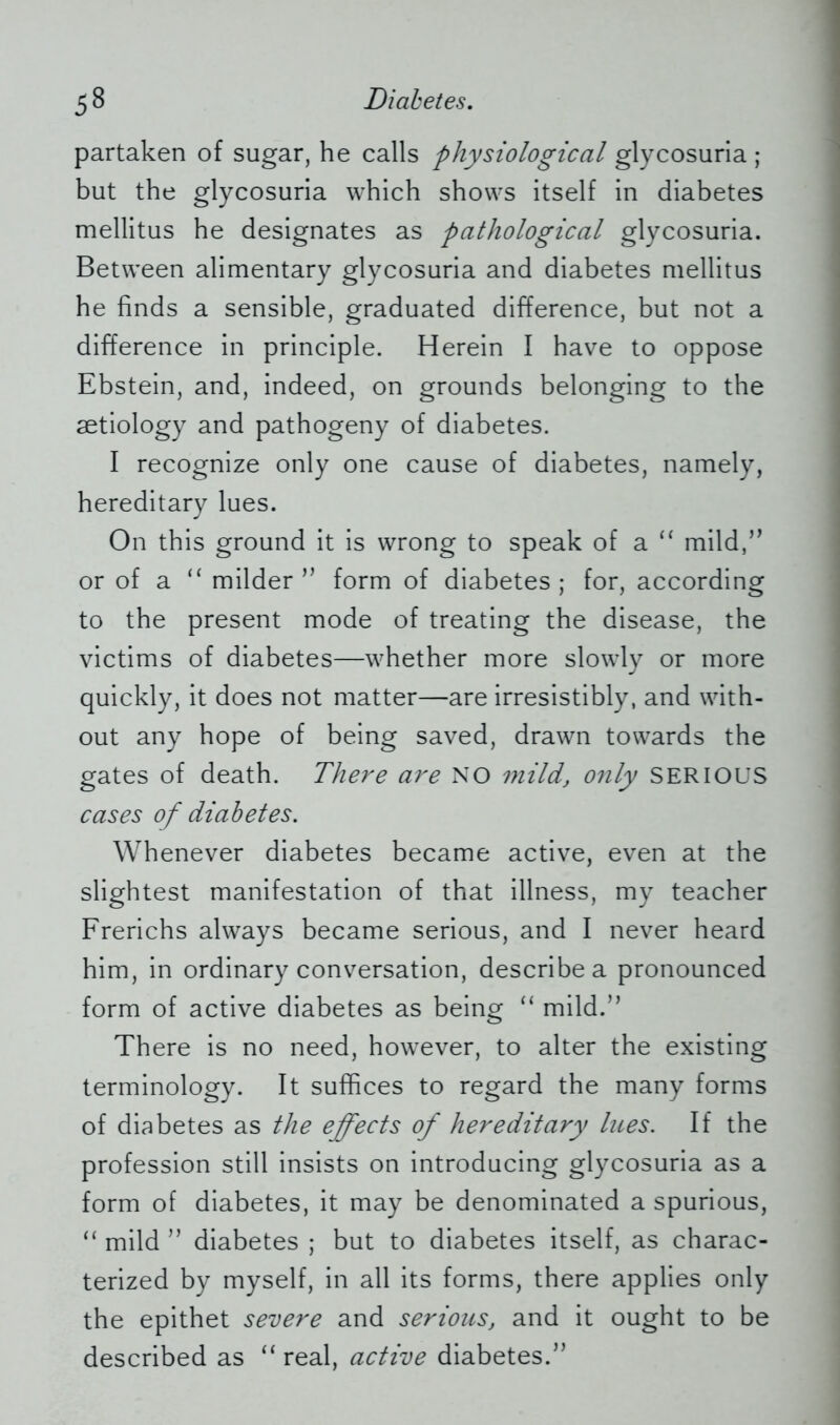 partaken of sugar, he calls physiological glycosuria ; but the glycosuria which shows itself in diabetes mellitus he designates as pathological glycosuria. Between alimentary glycosuria and diabetes mellitus he finds a sensible, graduated difference, but not a difference in principle. Herein I have to oppose Ebstein, and, indeed, on grounds belonging to the aetiology and pathogeny of diabetes. I recognize only one cause of diabetes, namely, hereditary lues. On this ground it is wrong to speak of a “ mild,” or of a “ milder ” form of diabetes ; for, according to the present mode of treating the disease, the victims of diabetes—whether more slowly or more quickly, it does not matter—are irresistibly, and with- out any hope of being saved, drawn towards the gates of death. There are NO mild, only SERIOUS cases of diabetes. Whenever diabetes became active, even at the slightest manifestation of that illness, my teacher Frerichs always became serious, and I never heard him, in ordinary conversation, describe a pronounced form of active diabetes as being “ mild.” There is no need, however, to alter the existing terminology. It suffices to regard the many forms of diabetes as the effects of hereditary lues. If the profession still insists on introducing glycosuria as a form of diabetes, it may be denominated a spurious, “ mild ” diabetes ; but to diabetes itself, as charac- terized by myself, in all its forms, there applies only the epithet severe and serious, and it ought to be described as “ real, active diabetes.”