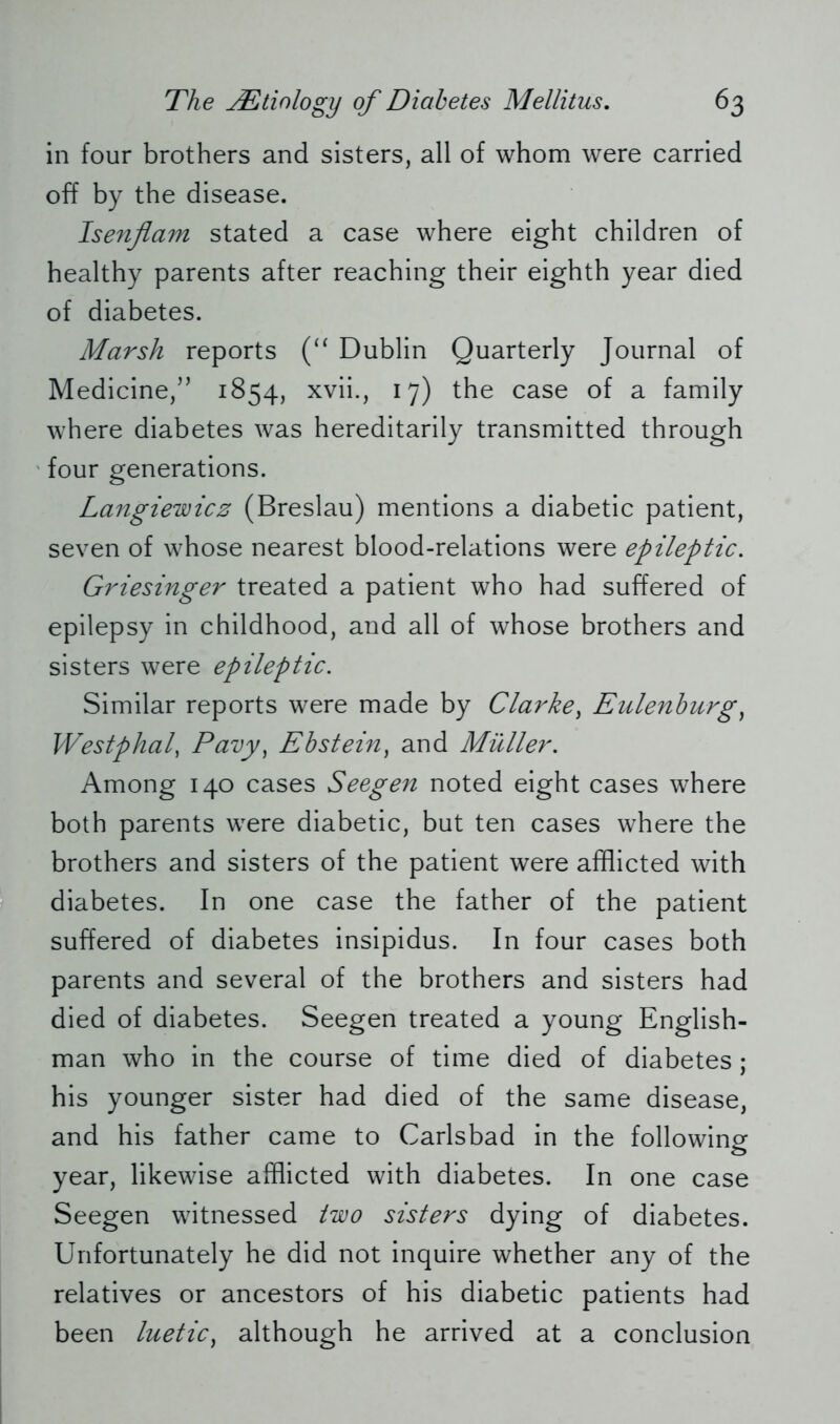 in four brothers and sisters, all of whom were carried off by the disease. Isenflam stated a case where eight children of healthy parents after reaching their eighth year died of diabetes. Marsh reports (“ Dublin Quarterly Journal of Medicine,” 1854, xvii., 17) the case of a family where diabetes was hereditarily transmitted through four generations. Langiewicz (Breslau) mentions a diabetic patient, seven of whose nearest blood-relations were epileptic. Griesinger treated a patient who had suffered of epilepsy in childhood, and all of whose brothers and sisters were epileptic. Similar reports were made by Clarke, Eulenburg, Westphal, Pavy, Ebstein) and Müller. Among 140 cases Seegen noted eight cases where both parents were diabetic, but ten cases where the brothers and sisters of the patient were afflicted with diabetes. In one case the father of the patient suffered of diabetes insipidus. In four cases both parents and several of the brothers and sisters had died of diabetes. Seegen treated a young English- man who in the course of time died of diabetes; his younger sister had died of the same disease, and his father came to Carlsbad in the following year, likewise afflicted with diabetes. In one case Seegen witnessed two sisters dying of diabetes. Unfortunately he did not inquire whether any of the relatives or ancestors of his diabetic patients had been luetic) although he arrived at a conclusion