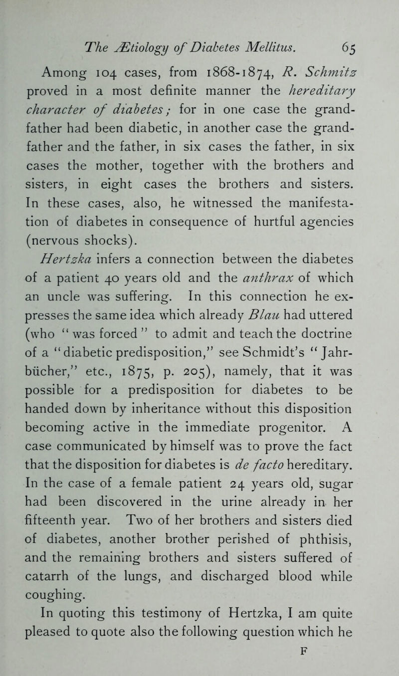 Among 104 cases, from 1868-1874, R. Schmitz proved in a most definite manner the hereditary character of diabetes; for in one case the grand- father had been diabetic, in another case the grand- father and the father, in six cases the father, in six cases the mother, together with the brothers and sisters, in eight cases the brothers and sisters. In these cases, also, he witnessed the manifesta- tion of diabetes in consequence of hurtful agencies (nervous shocks). Hertzka infers a connection between the diabetes of a patient 40 years old and the anthrax of which an uncle was suffering. In this connection he ex- presses the same idea which already Blau had uttered (who “ was forced ” to admit and teach the doctrine of a “ diabetic predisposition/’ see Schmidt’s “ Jahr- bücher,” etc., 1875, p. 205), namely, that it was possible for a predisposition for diabetes to be handed down by inheritance without this disposition becoming active in the immediate progenitor. A case communicated by himself was to prove the fact that the disposition for diabetes is de facto hereditary. In the case of a female patient 24 years old, sugar had been discovered in the urine already in her fifteenth year. Two of her brothers and sisters died of diabetes, another brother perished of phthisis, and the remaining brothers and sisters suffered of catarrh of the lungs, and discharged blood while coughing. In quoting this testimony of Hertzka, I am quite pleased to quote also the following question which he F