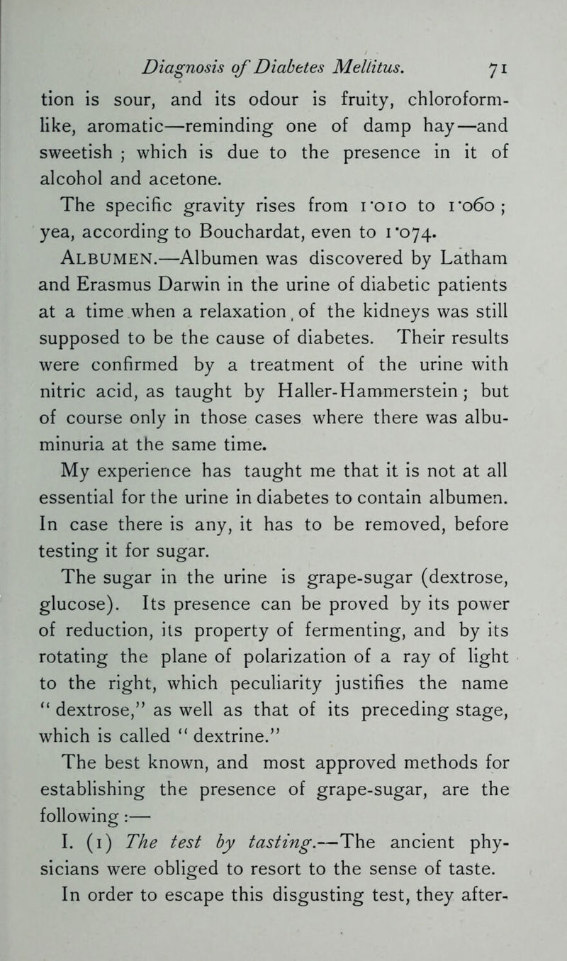 tion is sour, and its odour is fruity, chloroform- like, aromatic—reminding one of damp hay—and sweetish ; which is due to the presence in it of alcohol and acetone. The specific gravity rises from 1*010 to 1*060; yea, according to Bouchardat, even to 1*074. Albumen.—Albumen was discovered by Latham and Erasmus Darwin in the urine of diabetic patients at a time when a relaxation, of the kidneys was still supposed to be the cause of diabetes. Their results were confirmed by a treatment of the urine with nitric acid, as taught by Haller-Hammerstein ; but of course only in those cases where there was albu- minuria at the same time. My experience has taught me that it is not at all essential for the urine in diabetes to contain albumen. In case there is any, it has to be removed, before testing it for sugar. The sugar in the urine is grape-sugar (dextrose, glucose). Its presence can be proved by its power of reduction, its property of fermenting, and by its rotating the plane of polarization of a ray of light to the right, which peculiarity justifies the name “ dextrose,” as well as that of its preceding stage, which is called “ dextrine.” The best known, and most approved methods for establishing the presence of grape-sugar, are the following:— I. (1) The test by tasting.—The ancient phy- sicians were obliged to resort to the sense of taste. In order to escape this disgusting test, they after-