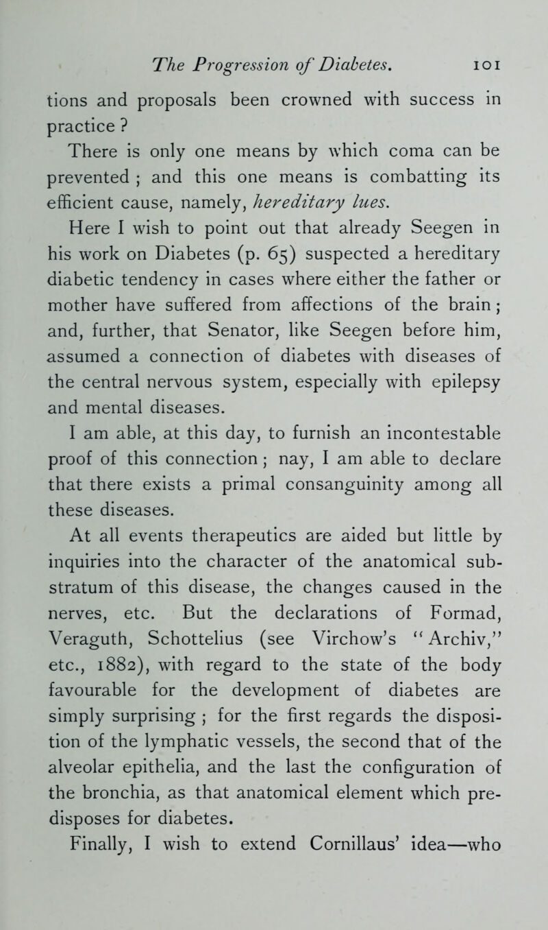 tions and proposals been crowned with success in practice ? There is only one means by which coma can be prevented ; and this one means is combatting its efficient cause, namely, hereditary lues. Here I wish to point out that already Seegen in his work on Diabetes (p. 65) suspected a hereditary diabetic tendency in cases where either the father or mother have suffered from affections of the brain ; and, further, that Senator, like Seegen before him, assumed a connection of diabetes with diseases of the central nervous system, especially with epilepsy and mental diseases. I am able, at this day, to furnish an incontestable proof of this connection ; nay, I am able to declare that there exists a primal consanguinity among all these diseases. At all events therapeutics are aided but little by inquiries into the character of the anatomical sub- stratum of this disease, the changes caused in the nerves, etc. But the declarations of Formad, Veraguth, Schottelius (see Virchow’s “ Archiv,” etc., 1882), with regard to the state of the body favourable for the development of diabetes are simply surprising ; for the first regards the disposi- tion of the lymphatic vessels, the second that of the alveolar epithelia, and the last the configuration of the bronchia, as that anatomical element which pre- disposes for diabetes.