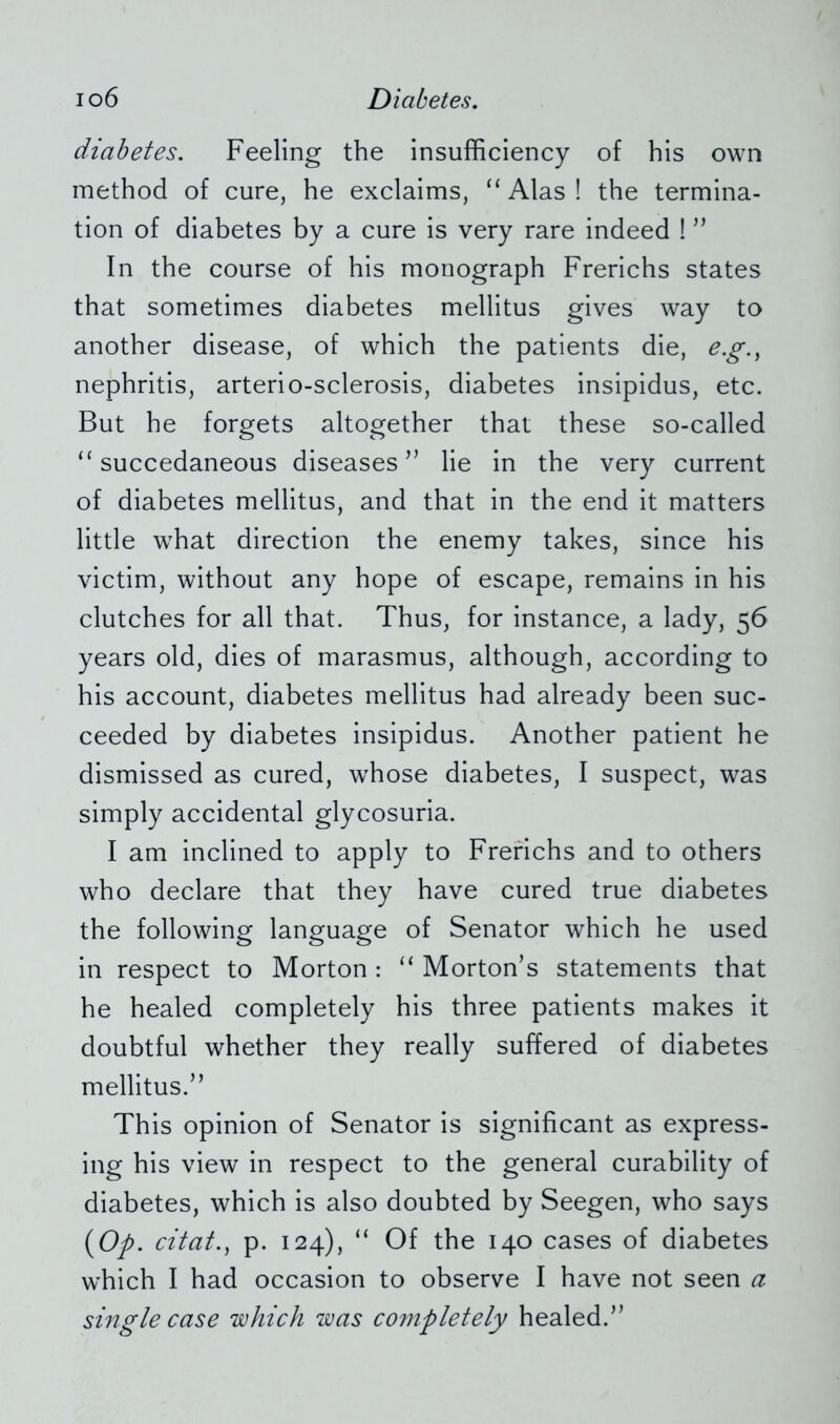 diabetes. Feeling the insufficiency of his own method of cure, he exclaims, “Alas! the termina- tion of diabetes by a cure is very rare indeed ! ” In the course of his monograph Frerichs states that sometimes diabetes mellitus gives way to another disease, of which the patients die, e.g., nephritis, arterio-sclerosis, diabetes insipidus, etc. But he forgets altogether that these so-called “ succedaneous diseases” lie in the very current of diabetes mellitus, and that in the end it matters little what direction the enemy takes, since his victim, without any hope of escape, remains in his clutches for all that. Thus, for instance, a lady, 56 years old, dies of marasmus, although, according to his account, diabetes mellitus had already been suc- ceeded by diabetes insipidus. Another patient he dismissed as cured, whose diabetes, I suspect, was simply accidental glycosuria. I am inclined to apply to Frerichs and to others who declare that they have cured true diabetes the following language of Senator which he used in respect to Morton : “ Morton’s statements that he healed completely his three patients makes it doubtful whether they really suffered of diabetes mellitus.” This opinion of Senator is significant as express- ing his view in respect to the general curability of diabetes, which is also doubted by Seegen, who says (Op. citat., p. 124), “ Of the 140 cases of diabetes which I had occasion to observe I have not seen a single case which was completely healed.”