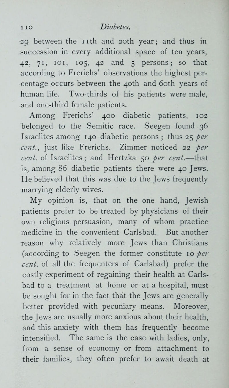 29 between the 11th and 20th year; and thus in succession in every additional space of ten years, 42, 71, 101, 105, 42 and 5 persons; so that according to Frerichs’ observations the highest per- centage occurs between the 40th and 60th years of human life. Two-thirds of his patients were male, and one-third female patients. Among Frenchs’ 400 diabetic patients, 102 belonged to the Semitic race. Seegen found 36 Israelites among 140 diabetic persons ; thus 25 per .cent., just like Frerichs. Zimmer noticed 22 per cent, of Israelites ; and Hertzka 50 per cent.—that is, among 86 diabetic patients there were 40 Jews. He believed that this was due to the Jews frequently marrying elderly wives. My opinion is, that on the one hand, Jewish patients prefer to be treated by physicians of their own religious persuasion, many of whom practice medicine in the convenient Carlsbad. But another reason why relatively more Jews than Christians (according to Seegen the former constitute 10 per cent, of all the frequenters of Carlsbad) prefer the costly experiment of regaining their health at Carls- bad to a treatment at home or at a hospital, must be sought for in the fact that the Jews are generally better provided with pecuniary means. Moreover, the Jews are usually more anxious about their health, and this anxiety with them has frequently become intensified. The same is the case with ladies, only, from a sense of economy or from attachment to their families, they often prefer to await death at