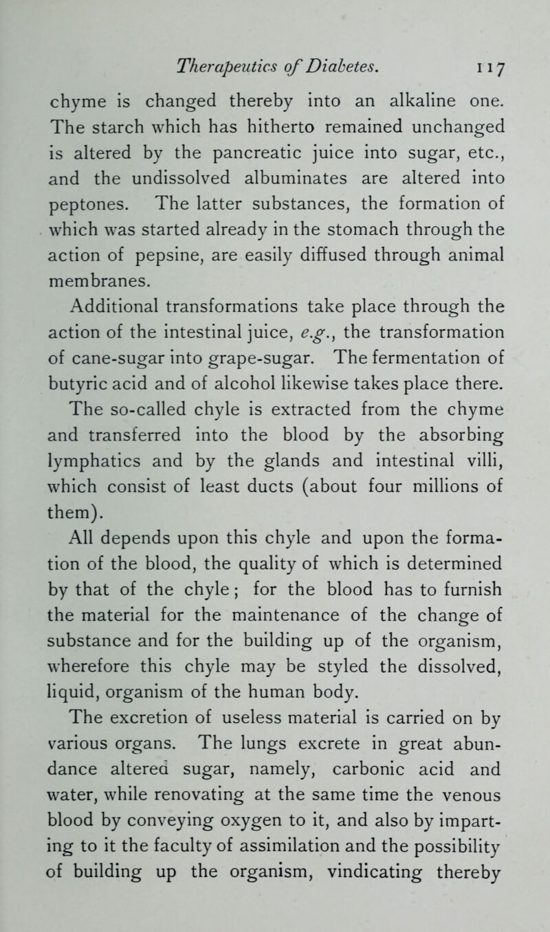 chyme is changed thereby into an alkaline one. The starch which has hitherto remained unchanged is altered by the pancreatic juice into sugar, etc., and the undissolved albuminates are altered into peptones. The latter substances, the formation of which was started already in the stomach through the action of pepsine, are easily diffused through animal membranes. Additional transformations take place through the action of the intestinal juice, e.g., the transformation of cane-sugar into grape-sugar. The fermentation of butyric acid and of alcohol likewise takes place there. The so-called chyle is extracted from the chyme and transferred into the blood by the absorbing lymphatics and by the glands and intestinal villi, which consist of least ducts (about four millions of them). All depends upon this chyle and upon the forma- tion of the blood, the quality of which is determined by that of the chyle; for the blood has to furnish the material for the maintenance of the change of substance and for the building up of the organism, wherefore this chyle may be styled the dissolved, liquid, organism of the human body. The excretion of useless material is carried on by various organs. The lungs excrete in great abun- dance altered sugar, namely, carbonic acid and water, while renovating at the same time the venous blood by conveying oxygen to it, and also by impart- ing to it the faculty of assimilation and the possibility of building up the organism, vindicating thereby