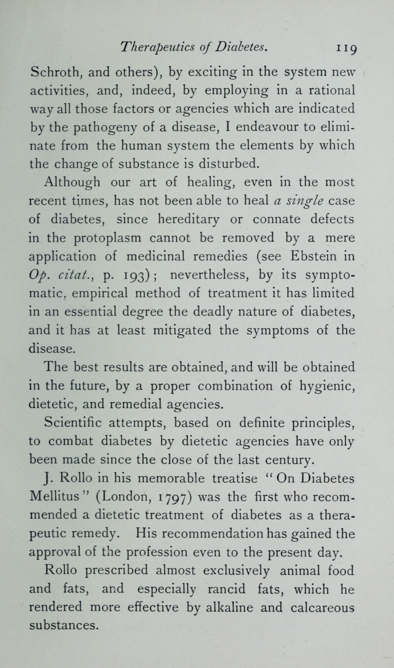 Schroth, and others), by exciting in the system new activities, and, indeed, by employing in a rational way all those factors or agencies which are indicated by the pathogeny of a disease, I endeavour to elimi- nate from the human system the elements by which the change of substance is disturbed. Although our art of healing, even in the most recent times, has not been able to heal a single case of diabetes, since hereditary or connate defects in the protoplasm cannot be removed by a mere application of medicinal remedies (see Ebstein in Op. citat., p. 193); nevertheless, by its sympto- matic, empirical method of treatment it has limited in an essential degree the deadly nature of diabetes, and it has at least mitigated the symptoms of the disease. The best results are obtained, and will be obtained in the future, by a proper combination of hygienic, dietetic, and remedial agencies. Scientific attempts, based on definite principles, to combat diabetes by dietetic agencies have only been made since the close of the last century. J. Rollo in his memorable treatise “ On Diabetes Mellitus ” (London, 1797) was the first who recom- mended a dietetic treatment of diabetes as a thera- peutic remedy. His recommendation has gained the approval of the profession even to the present day. Rollo prescribed almost exclusively animal food and fats, and especially rancid fats, which he rendered more effective by alkaline and calcareous substances.