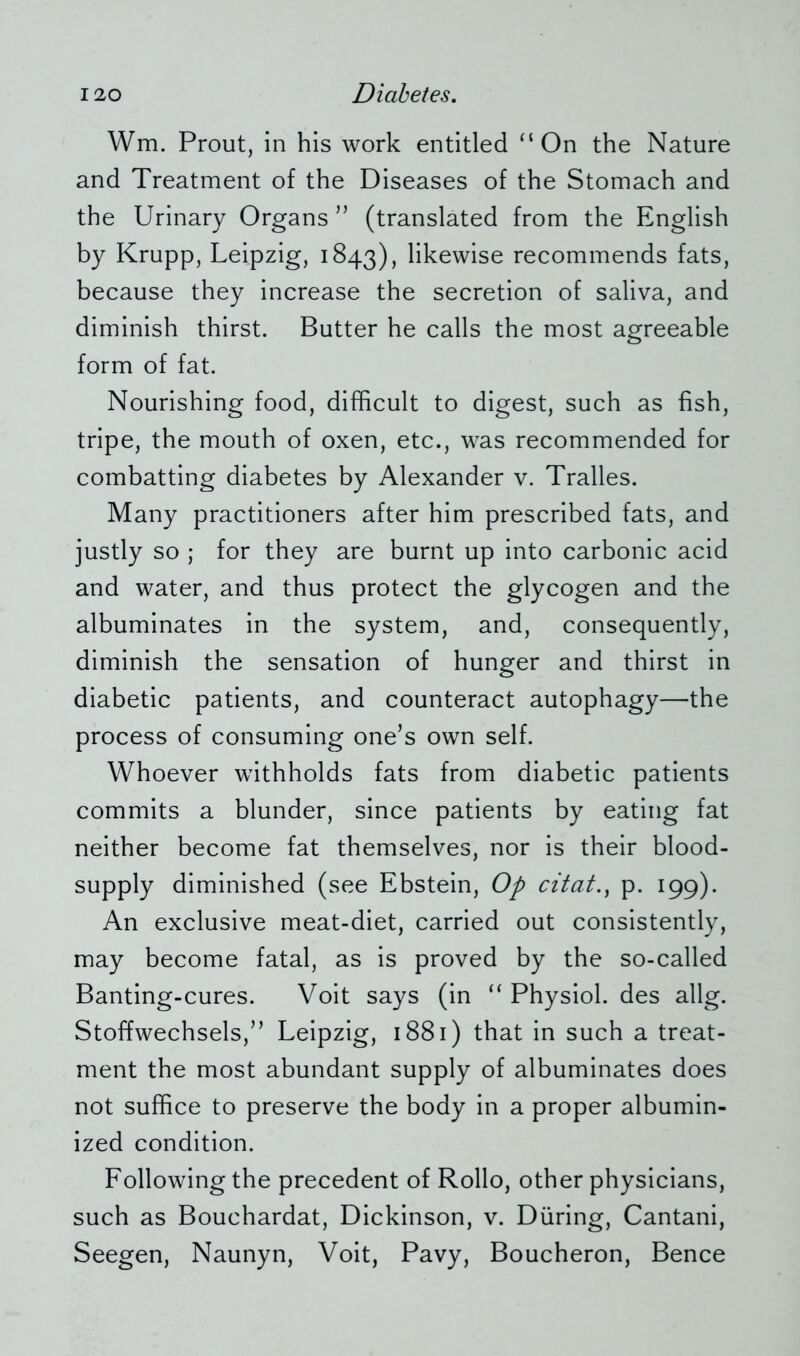 Wm. Prout, in his work entitled ‘‘On the Nature and Treatment of the Diseases of the Stomach and the Urinary Organs ” (translated from the English by Krupp, Leipzig, 1843), likewise recommends fats, because they increase the secretion of saliva, and diminish thirst. Butter he calls the most agreeable form of fat. Nourishing food, difficult to digest, such as fish, tripe, the mouth of oxen, etc., was recommended for combatting diabetes by Alexander v. Tralles. Many practitioners after him prescribed fats, and justly so ; for they are burnt up into carbonic acid and water, and thus protect the glycogen and the albuminates in the system, and, consequently, diminish the sensation of hunger and thirst in diabetic patients, and counteract autophagy—the process of consuming one’s own self. Whoever withholds fats from diabetic patients commits a blunder, since patients by eating fat neither become fat themselves, nor is their blood- supply diminished (see Ebstein, Op citato p. 199). An exclusive meat-diet, carried out consistently, may become fatal, as is proved by the so-called Banting-cures. Voit says (in “ Physiol, des allg. Stoffwechsels,” Leipzig, 1881) that in such a treat- ment the most abundant supply of albuminates does not suffice to preserve the body in a proper albumin- ized condition. Following the precedent of Rollo, other physicians, such as Bouchardat, Dickinson, v. Düring, Cantani, Seegen, Naunyn, Voit, Pavy, Boucheron, Bence