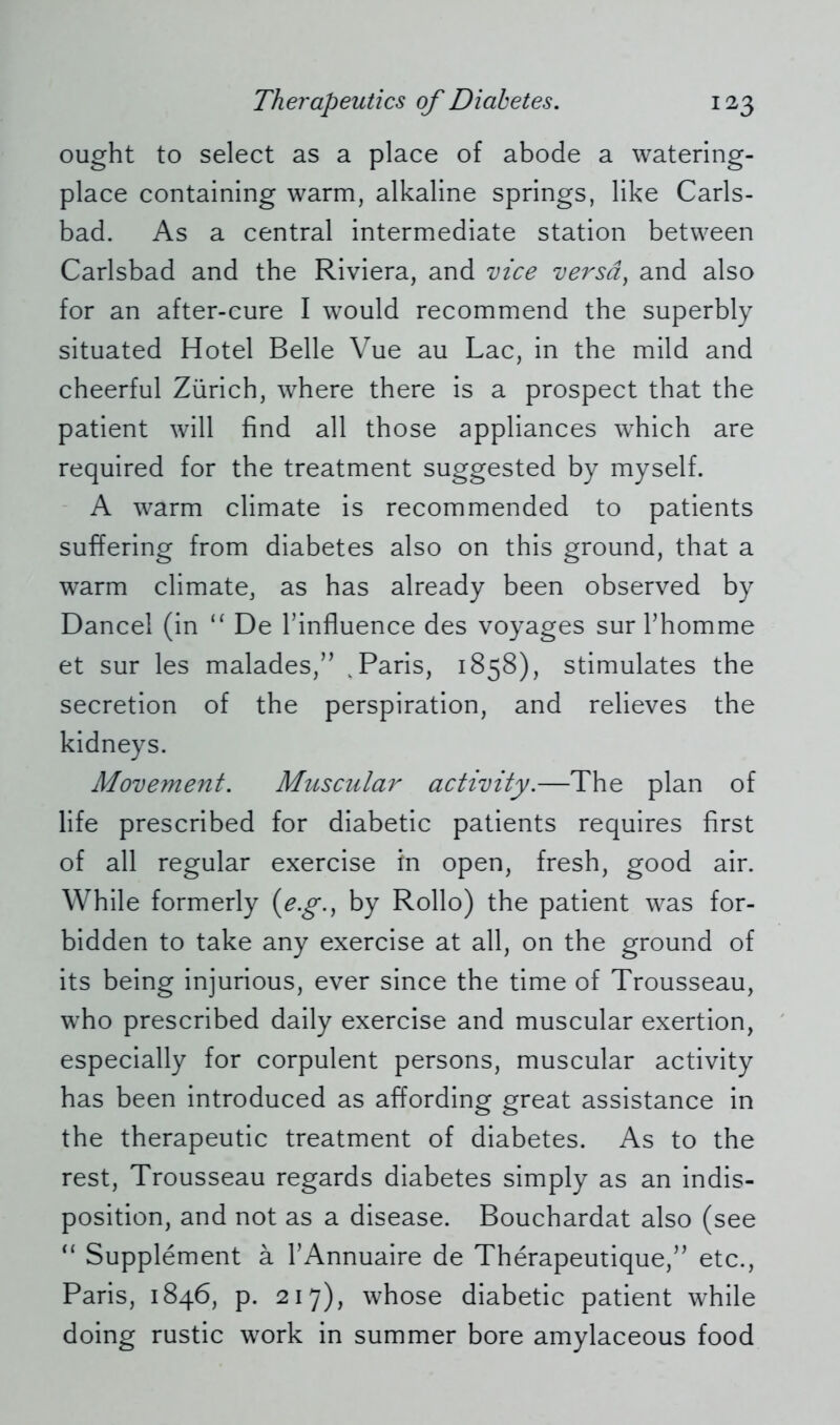 ought to select as a place of abode a watering- place containing warm, alkaline springs, like Carls- bad. As a central intermediate station between Carlsbad and the Riviera, and vice versd, and also for an after-cure I would recommend the superbly situated Hotel Belle Vue au Lac, in the mild and cheerful Zürich, where there is a prospect that the patient will find all those appliances which are required for the treatment suggested by myself. A warm climate is recommended to patients suffering from diabetes also on this ground, that a warm climate, as has already been observed by Dancel (in “ De Tinfluence des voyages surThomme et sur les malades,” k Paris, 1858), stimulates the secretion of the perspiration, and relieves the kidneys. Movement. Muscular activity.—The plan of life prescribed for diabetic patients requires first of all regular exercise in open, fresh, good air. While formerly (e.g., by Rollo) the patient was for- bidden to take any exercise at all, on the ground of its being injurious, ever since the time of Trousseau, who prescribed daily exercise and muscular exertion, especially for corpulent persons, muscular activity has been introduced as affording great assistance in the therapeutic treatment of diabetes. As to the rest, Trousseau regards diabetes simply as an indis- position, and not as a disease. Bouchardat also (see “ Supplement ä l’Annuaire de Therapeutique,” etc., Paris, 1846, p. 217), whose diabetic patient while doing rustic work in summer bore amylaceous food