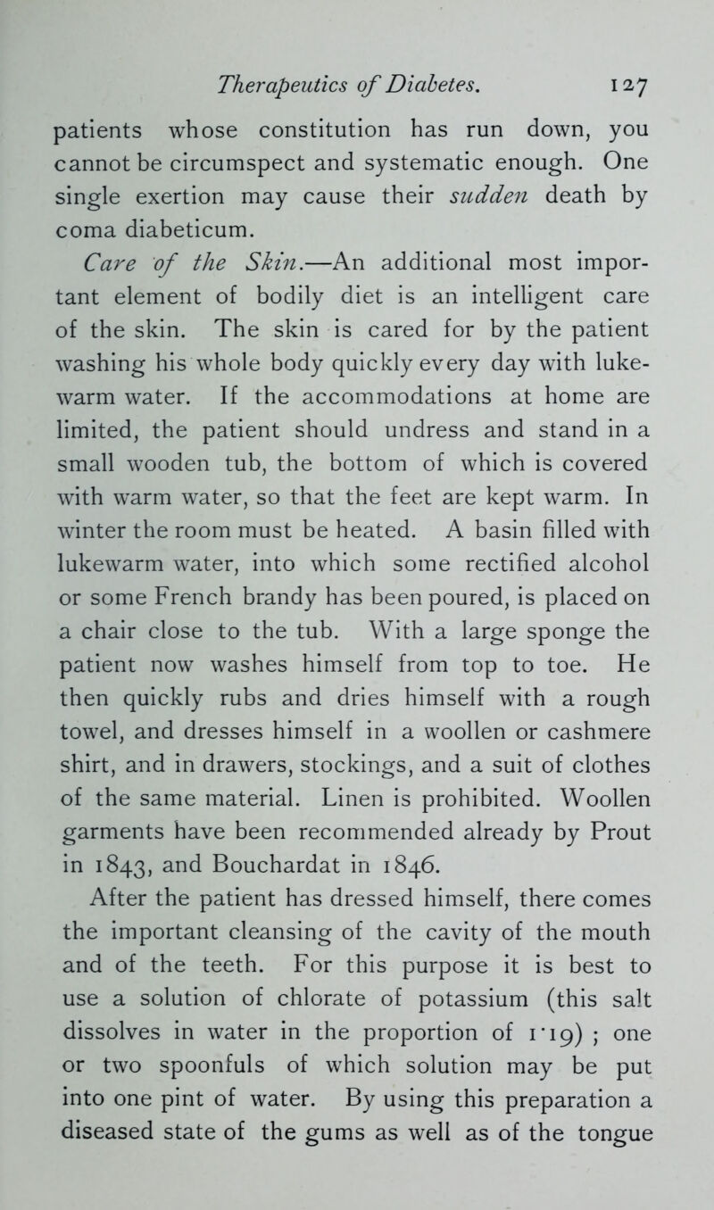 patients whose constitution has run down, you cannot be circumspect and systematic enough. One single exertion may cause their sudden death by coma diabeticum. Care of the Skin.—An additional most impor- tant element of bodily diet is an intelligent care of the skin. The skin is cared for by the patient washing his whole body quickly every day with luke- warm water. If the accommodations at home are limited, the patient should undress and stand in a small wooden tub, the bottom of which is covered with warm water, so that the feet are kept warm. In winter the room must be heated. A basin filled with lukewarm water, into which some rectified alcohol or some French brandy has been poured, is placed on a chair close to the tub. With a large sponge the patient now washes himself from top to toe. He then quickly rubs and dries himself with a rough towel, and dresses himself in a woollen or cashmere shirt, and in drawers, stockings, and a suit of clothes of the same material. Linen is prohibited. Woollen garments have been recommended already by Prout in 1843, and Bouchardat in 1846. After the patient has dressed himself, there comes the important cleansing of the cavity of the mouth and of the teeth. For this purpose it is best to use a solution of chlorate of potassium (this salt dissolves in water in the proportion of 1*19) • one or two spoonfuls of which solution may be put into one pint of water. By using this preparation a diseased state of the gums as well as of the tongue