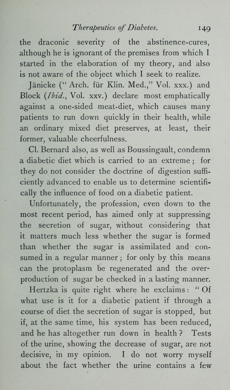 the draconic severity of the abstinence-cures, although he is ignorant of the premises from which I started in the elaboration of my theory, and also is not aware of the object which I seek to realize. Jänicke (“ Arch, für Klin. Med./’ Vol. xxx.) and Block (Ihid., Vol. xxv.) declare most emphatically against a one-sided meat-diet, which causes many patients to run down quickly in their health, while an ordinary mixed diet preserves, at least, their former, valuable cheerfulness. Cl. Bernard also, as well as Boussingault, condemn a diabetic diet which is carried to an extreme ; for they do not consider the doctrine of digestion suffi- ciently advanced to enable us to determine scientifi- cally the influence of food on a diabetic patient. Unfortunately, the profession, even down to the most recent period, has aimed only at suppressing the secretion of sugar, without considering that it matters much less whether the sugar is formed than whether the sugar is assimilated and con- sumed in a regular manner ; for only by this means can the protoplasm be regenerated and the over- production of sugar be checked in a lasting manner. Hertzka is quite right where he exclaims : “ Of what use is it for a diabetic patient if through a course of diet the secretion of sugar is stopped, but if, at the same time, his system has been reduced, and he has altogether run down in health ? Tests of the urine, showing the decrease of sugar, are not decisive, in my opinion. I do not worry myself about the fact whether the urine contains a few