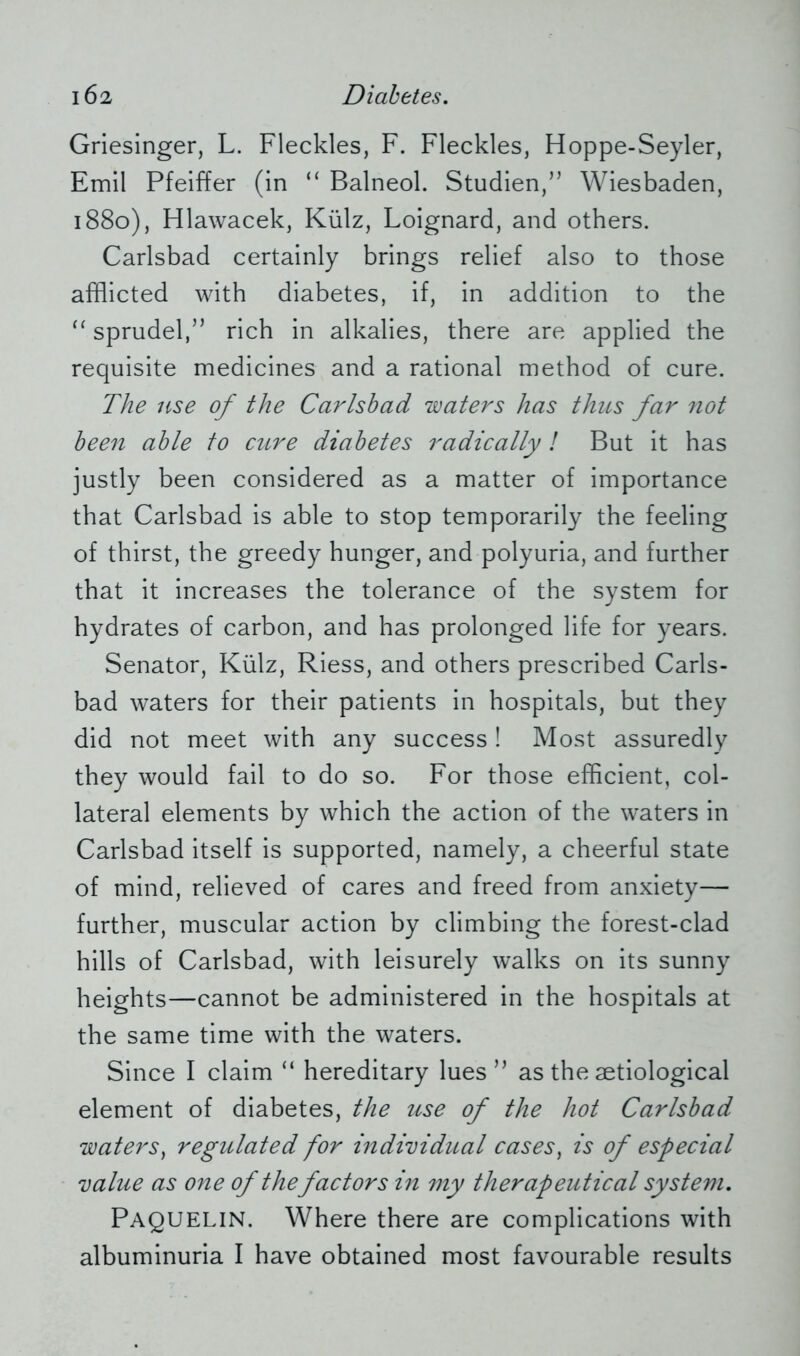 Griesinger, L. Fleckles, F. Fleckles, Hoppe-Seyler, Emil Pfeiffer (in “ Balneol. Studien,” Wiesbaden, 1880), Hlawacek, Külz, Loignard, and others. Carlsbad certainly brings relief also to those afflicted with diabetes, if, in addition to the “ sprudel,” rich in alkalies, there are applied the requisite medicines and a rational method of cure. The use of the Carlsbad waters has thus far not been able to cure diabetes radically! But it has justly been considered as a matter of importance that Carlsbad is able to stop temporarily the feeling of thirst, the greedy hunger, and polyuria, and further that it increases the tolerance of the system for hydrates of carbon, and has prolonged life for years. Senator, Külz, Riess, and others prescribed Carls- bad waters for their patients in hospitals, but they did not meet with any success! Most assuredly they would fail to do so. For those efficient, col- lateral elements by which the action of the waters in Carlsbad itself is supported, namely, a cheerful state of mind, relieved of cares and freed from anxiety— further, muscular action by climbing the forest-clad hills of Carlsbad, with leisurely walks on its sunny heights—cannot be administered in the hospitals at the same time with the waters. Since I claim “ hereditary lues” as the aetiological element of diabetes, the use of the hot Carlsbad waters, regulated for individual cases, is of especial value as one of thefactors in my therapeutical system. Paquelin. Where there are complications with albuminuria I have obtained most favourable results