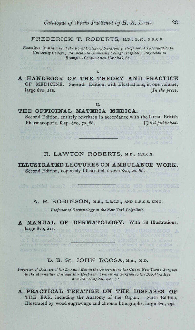 FREDERICK T. ROBERTS, m.d., b.sc., f.r.c.p. Examiner in Medicine at the Royal College of Surgeons ; Professor of Therapeutics in University College ; Physician to University College Hospital; Physician to Brompton Consumption Hospital, &c. I. A HANDBOOK OF THE THEORY AND PRACTICE OF MEDICINE. Seventh Edition, with Illustrations, in one volume, large 8vo, 2is. [In the press. ii. THE OFFICINAL MATERIA MEDICA. Second Edition, entirely rewritten in accordance with the latest British Pharmacopoeia, fcap. 8vo, ys.^d. [fust published. R. LAWTON ROBERTS, m.d., m.r.c.s. ILLUSTRATED LECTURES ON AMBULANCE WORK. Second Edition, copiously Illustrated, crown 8vo, 2S. 6d. A. R. ROBINSON, m.b., l.r.c.p., and l.r.c.s. edin. Professor of Dermatology at the New York Polyclinic. A MANUAL OF DERMATOLOGY. With 88 Illustrations, large 8vo, 21s. D. B. St. JOHN ROOSA, m.a., m.d. Professor of Diseases of the Eye and Ear in the University of the City of New York; Surgeon to the Manhattan Eye and Ear Hospital; Consulting Surgeon to the Brooklyn Eye and Ear Hospital, &c.t &c. A PRACTICAL TREATISE ON THE DISEASES OF THE EAR, including the Anatomy of the Organ. Sixth Edition, Illustrated by wood engravings and chromo-lithographs, large 8vo, 25s.