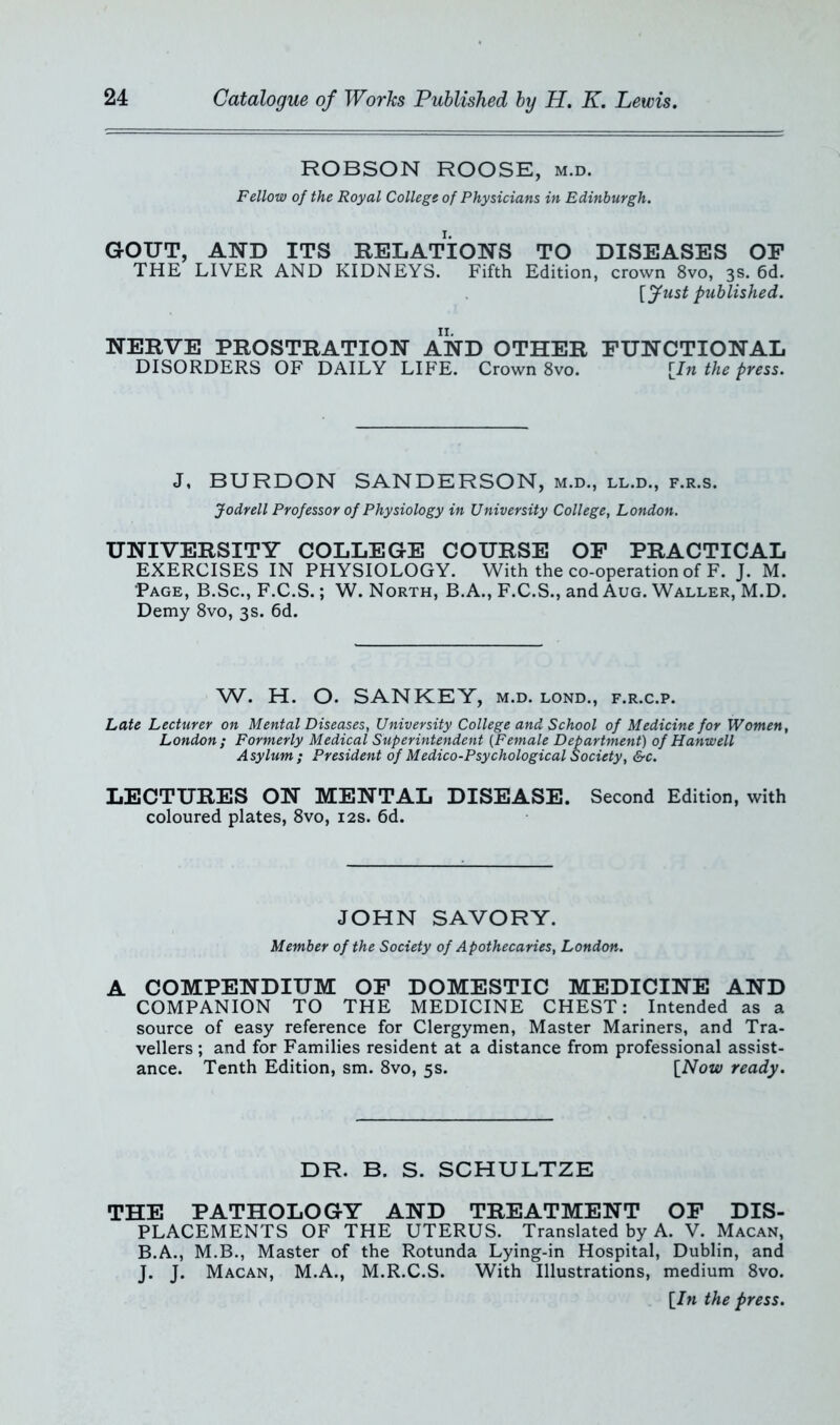 ROBSON ROOSE, m.d. Fellow of the Royal College of Physicians in Edinburgh. GOUT, AND ITS RELATIONS TO DISEASES OP THE LIVER AND KIDNEYS. Fifth Edition, crown 8vo, 3s. 6d. [fust published. NERVE PROSTRATION AND OTHER FUNCTIONAL DISORDERS OF DAILY LIFE. Crown 8vo. [In the press. J. BURDON SANDERSON, m.d., ll.d., f.r.s. Jodrell Professor of Physiology in University College, London. UNIVERSITY COLLEGE COURSE OF PRACTICAL EXERCISES IN PHYSIOLOGY. With the co-operation of F. J. M. Page, B.Sc., F.C.S.; W. North, B.A., F.C.S., and Aug. Waller, M.D. Demy 8vo, 3s. 6d. W. H. O. SAN KEY, m.d. lond., f.r.c.p. Late Lecturer on Mental Diseases, University College and School of Medicine for Women, London ; Formerly Medical Superintendent (Female Department) of Hanwell Asylum; President of Medico-Psychological Society, &c. LECTURES ON MENTAL DISEASE. Second Edition, with coloured plates, 8vo, 12s. 6d. JOHN SAVORY. Member of the Society of Apothecaries, London. A COMPENDIUM OF DOMESTIC MEDICINE AND COMPANION TO THE MEDICINE CHEST: Intended as a source of easy reference for Clergymen, Master Mariners, and Tra- vellers ; and for Families resident at a distance from professional assist- ance. Tenth Edition, sm. 8vo, 5s. [Now ready. DR. B. S. SCHULTZE THE PATHOLOGY AND TREATMENT OF DIS- PLACEMENTS OF THE UTERUS. Translated by A. V. Macan, B.A., M.B., Master of the Rotunda Lying-in Hospital, Dublin, and J. J. Macan, M.A., M.R.C.S. With Illustrations, medium 8vo. [In the press.