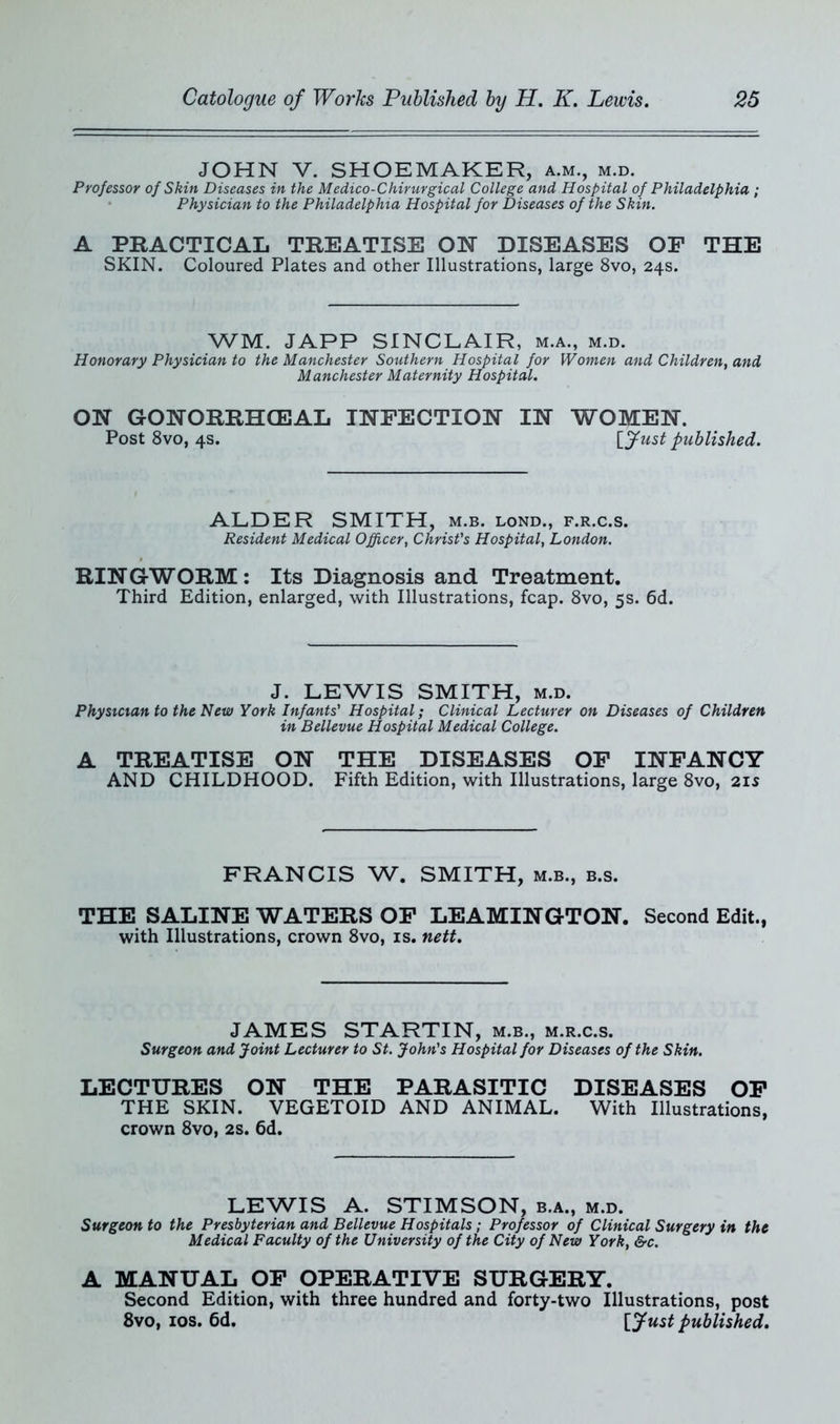 JOHN V. SHOEMAKER, a.m., m.d. Professor of Skin Diseases in the Medico-Chirurgical College and Hospital of Philadelphia ; Physician to the Philadelphia Hospital for Diseases of the Skin. A PRACTICAL TREATISE ON DISEASES OF THE SKIN. Coloured Plates and other Illustrations, large 8vo, 24s. WM. JAPP SINCLAIR, m.a., m.d. Honorary Physician to the Manchester Southern Hospital for Women and Children, and Manchester Maternity Hospital. ON GONORRHOEAL INFECTION IN WOMEN. Post 8vo, 4s. [fust published. ALDER SMITH, m.b. lond., f.r.c.s. Resident Medical Officer, Christ's Hospital, London. RIN GWORM : Its Diagnosis and Treatment. Third Edition, enlarged, with Illustrations, fcap. 8vo, 5s. 6d. J. LEWIS SMITH, m.d. Physician to the New York Infants' Hospital; Clinical Lecturer on Diseases of Children in Bellevue Hospital Medical College. A TREATISE ON THE DISEASES OF INFANCY AND CHILDHOOD. Fifth Edition, with Illustrations, large 8vo, 21s FRANCIS W. SMITH, m.b., b.s. THE SALINE WATERS OF LEAMINGTON. Second Edit., with Illustrations, crown 8vo, is. nett. JAMES STARTIN, m.b., m.r.c.s. Surgeon and Joint Lecturer to St. John's Hospital for Diseases of the Skin. LECTURES ON THE PARASITIC DISEASES OF THE SKIN. VEGETOID AND ANIMAL. With Illustrations, crown 8vo, 2s. 6d. LEWIS A. STIMSON, b.a., m.d. Surgeon to the Presbyterian and Bellevue Hospitals; Professor of Clinical Surgery in the Medical Faculty of the University of the City of New York, &c. A MANUAL OF OPERATIVE SURGERY. Second Edition, with three hundred and forty-two Illustrations, post 8vo, ios. 6d. [fust published.