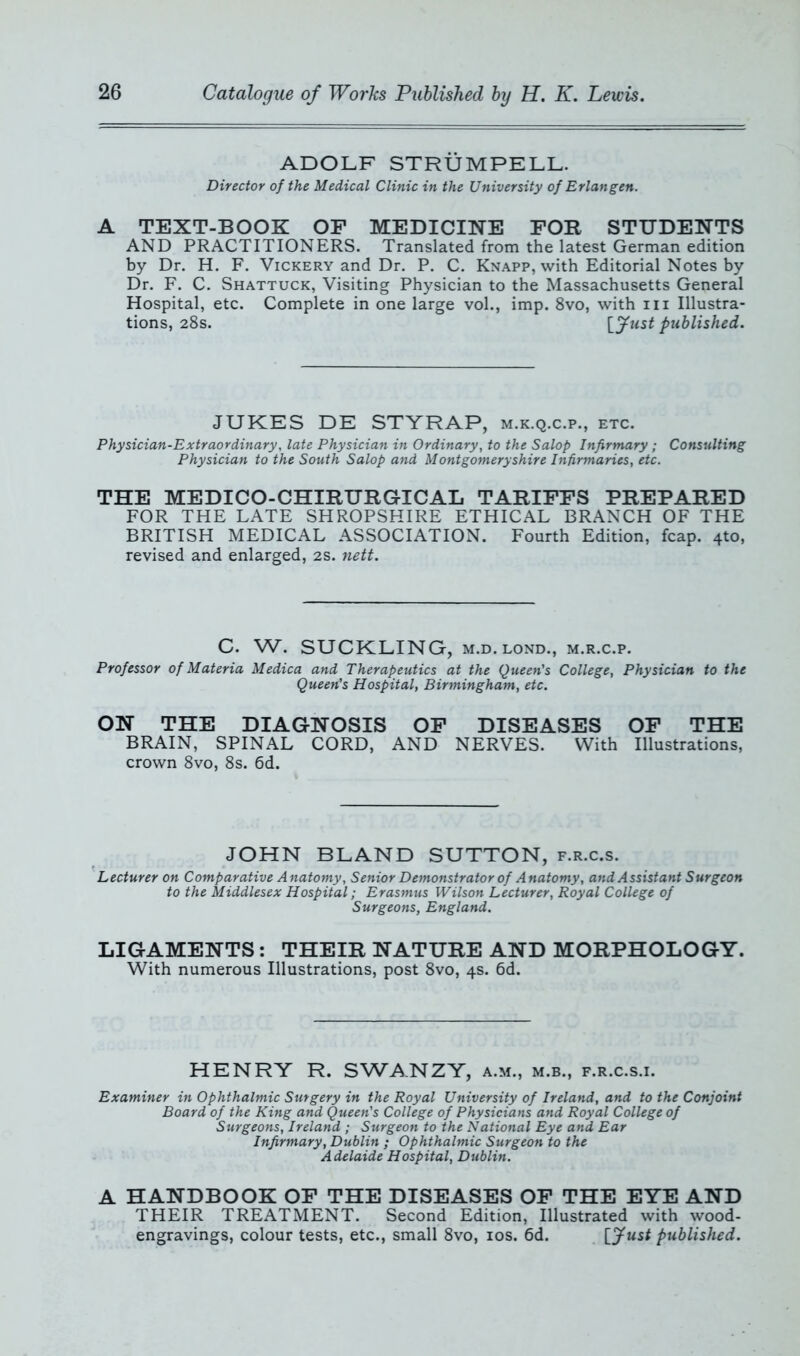 ADOLF STRÜMPELL. Director of the Medical Clinic in the University of Erlangen. A TEXT-BOOK OF MEDICINE FOR STUDENTS AND PRACTITIONERS. Translated from the latest German edition by Dr. H. F. Vickery and Dr. P. C. Knapp, with Editorial Notes by Dr. F. C. Shattuck, Visiting Physician to the Massachusetts General Hospital, etc. Complete in one large vol., imp. 8vo, with m Illustra- tions, 28s. [fust published. JUKES DE STYRAP, m.k.q.c.p., etc. Physician-Extraordinary, late Physician in Ordinary, to the Salop Infirmary; Consulting Physician to the South Salop and Montgomeryshire Infirmaries, etc. THE MEDICO-CHIRURGICAL TARIFFS PREPARED FOR THE LATE SHROPSHIRE ETHICAL BRANCH OF THE BRITISH MEDICAL ASSOCIATION. Fourth Edition, fcap. 410, revised and enlarged, 2s. nett. C. W. SUCKLING, M.D. lond., m.r.c.p. Professor of Materia Medica and Therapeutics at the Queen's College, Physician to the Queen's Hospital, Birmingham, etc. ON THE DIAGNOSIS OF DISEASES OF THE BRAIN, SPINAL CORD, AND NERVES. With Illustrations, crown 8vo, 8s. 6d. JOHN BLAND SUTTON, f.r.c.s. Lecturer on Comparative Anatomy, Senior Demonstrator of Anatomy, and Assistant Surgeon to the Middlesex Hospital; Erasmus Wilson Lecturer, Royal College of Surgeons, England. LIGAMENTS : THEIR NATURE AND MORPHOLOGY. With numerous Illustrations, post 8vo, 4s. 6d. HENRY R. SWA.NZY, a.m., m.b., f.r.c.s.i. Examiner in Ophthalmic Surgery in the Royal University of Ireland, and to the Conjoint Board of the King and Queen's College of Physicians and Royal College of Surgeons, Ireland ; Surgeon to the National Eye and Ear Infirmary, Dublin ; Ophthalmic Surgeon to the Adelaide Hospital, Dublin. A HANDBOOK OF THE DISEASES OF THE EYE AND THEIR TREATMENT. Second Edition, Illustrated with wood- engravings, colour tests, etc., small 8vo, 10s. 6d. published.