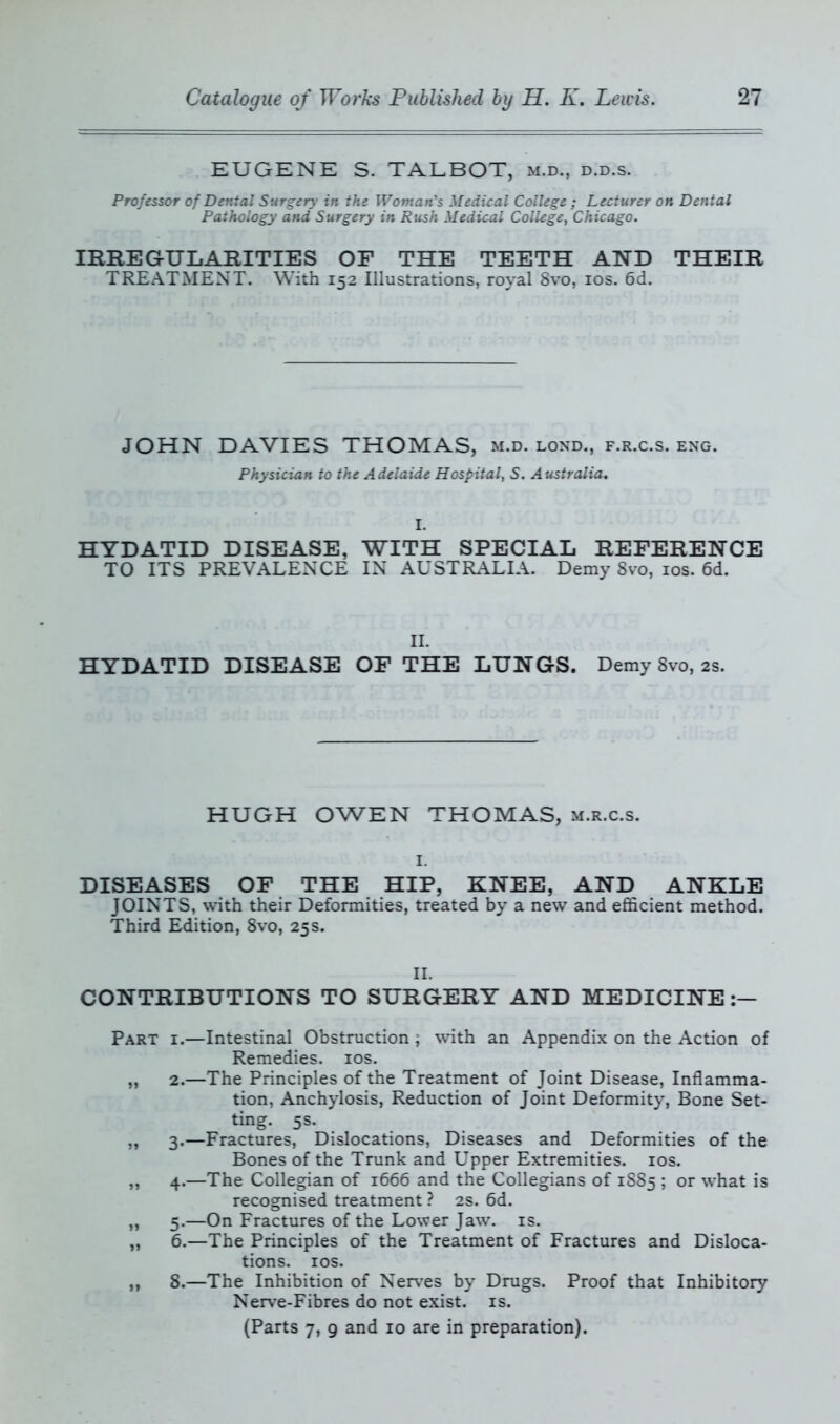 EUGENE S. TALBOT, m.d., d.d.s. Professor of Dental Surgery in the Woman’s Medical College ; Lecturer on Dental Pathology and Surgery in Rush Medical College, Chicago. IRREGULARITIES OF THE TEETH AND THEIR TREATMENT. With 152 Illustrations, royal 8vo, 10s. 6d. JOHN DAVIES THOMAS, m.d. lond., f.r.c.s. eng. Physician to the Adelaide Hospital, S. Australia. HYDATID DISEASE, WITH SPECIAL REFERENCE TO ITS PREVALENCE IN AUSTRALIA. Demy 8vo, 10s. 6d. II. HYDATID DISEASE OF THE LUNGS. Demy 8vo, 2s. HUGH OWEN THOMAS, m.r.c.s. I. DISEASES OF THE HIP, KNEE, AND ANKLE JOINTS, with their Deformities, treated by a new and efficient method. Third Edition, 8vo, 25s. II. CONTRIBUTIONS TO SURGERY AND MEDICINE:— Part i.—Intestinal Obstruction ; with an Appendix on the Action of Remedies. 10s. „ 2.—The Principles of the Treatment of Joint Disease, Inflamma- tion, Anchylosis, Reduction of Joint Deformity, Bone Set- ting. 5s. ,, 3.—Fractures, Dislocations, Diseases and Deformities of the Bones of the Trunk and Upper Extremities. 10s. „ 4.—The Collegian of 1666 and the Collegians of 1885 ; or what is recognised treatment ? 2s. 6d. „ 5.—On Fractures of the Lower Jaw. is. „ 6.—The Principles of the Treatment of Fractures and Disloca- tions. ios. ,, 8.—The Inhibition of Nerves by Drugs. Proof that Inhibitory Nerve-Fibres do not exist, is. (Parts 7, 9 and 10 are in preparation).