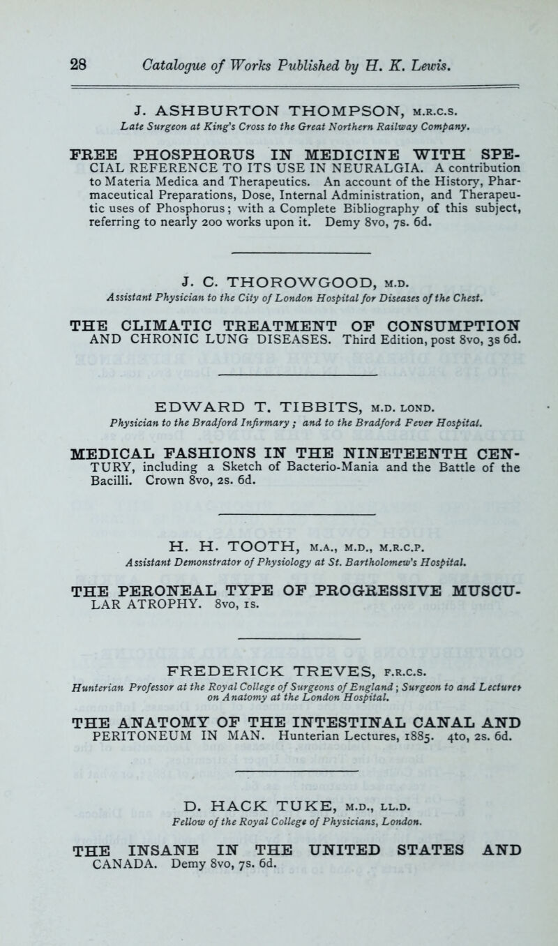 J. ASHBURTON THOMPSON, m.r.c.s. Late Surgeon at King's Cross to the Great Northern Railway Company. FREE PHOSPHORUS IN MEDICINE WITH SPE- CIAL REFERENCE TO ITS USE IN NEURALGIA. A contribution to Materia Medica and Therapeutics. An account of the History, Phar- maceutical Preparations, Dose, Internal Administration, and Therapeu- tic uses of Phosphorus; with a Complete Bibliography of this subject, referring to nearly 200 works upon it. Demy 8vo, 7s. 6d. J. C. THOROWGOOD, m.d. Assistant Physician to the City of London Hospital for Diseases of the Chest. THE CLIMATIC TREATMENT OF CONSUMPTION AND CHRONIC LUNG DISEASES. Third Edition, post 8vo, 3s 6d. EDWARD T. TIBBITS, m.d. lond. Physician to the Bradford Infirmary ; and to the Bradford Fever Hospital. MEDICAL FASHIONS IN THE NINETEENTH CEN- TURY, including a Sketch of Bacterio-Mania and the Battle of the Bacilli. Crown 8vo, 2s. 6d. H. H. TOOTH, M.A., M.D., M.R.C.P. Assistant Demonstrator of Physiology at St. Bartholomew's Hospital. THE PERONEAL TYPE OF PROGRESSIVE MUSCU- LAR ATROPHY. 8vo, is. FREDERICK TREVES, f.r.c.s. Hunterian Professor at the Royal College of Surgeons of England; Surgeon to and Lecturer on Anatomy at the London Hospital. THE ANATOMY OF THE INTESTINAL CANAL AND PERITONEUM IN MAN. Hunterian Lectures, 1885. 4*0, 2s. 6d. D. HACK TUKE, m.d., ll.d. Fellow of the Royal College of Physicians, London. THE INSANE IN THE UNITED STATES AND CANADA. Demy 8vo, 7s. 6d.
