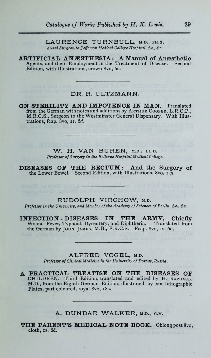 LAURENCE TURNBULL, m.d., ph.g. Aural Surgeon to Jefferson Medical College Hospital, &c.t &c. ARTIFICIAL ANAESTHESIA: A Manual of Anaesthetic Agents, and their Employment in the Treatment of Disease. Second Edition, with Illustrations, crown 8vo, 6s. DR. R. ULTZMANN. ON STERILITY AND IMPOTENCE IN MAN. Translated from the German with notes and additions by Arthur Cooper, L.R.C.P., M.R.C.S., Surgeon to the Westminster General Dispensary. With Illus- trations, fcap. 8vo, 2s. 6d. W. H. VAN BUREN, m.d., ll.d. Professor of Surgery in the Bellevue Hospital Medical College. DISEASES OF THE RECTUM: And the Surgery of the Lower Bowel. Second Edition, with Illustrations, 8vo, 14s. RUDOLPH VIRCHOW, m.d. Professor in the University, and Member of the Academy of Sciences of Berlin, &c., &c. INFECTION - DISEASES IN THE ARMY, Chiefly Wound Fever, Typhoid, Dysentery, and Diphtheria. Translated from the German by John James, M.B., F.R.C.S. Fcap. 8vo, is. 6d. ALFRED VOGEL, m.d. Professor of Clinical Medicine in the University of Dorpat, Russia. A PRACTICAL TREATISE ON THE DISEASES OF CHILDREN. Third Edition, translated and edited by H. Raphael, M.D., from the Eighth German Edition, illustrated by six lithographic Plates, part coloured, royal 8vo, 18s. A. DUNBAR WALKER, m.d., c.m. THE PARENT’S MEDICAL NOTE BOOK. Oblong post 8vo, cloth, is. 6d.