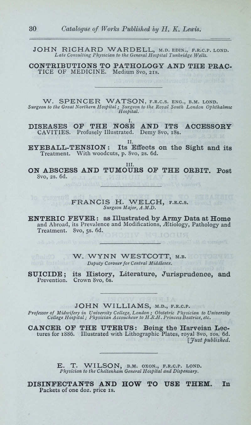 JOHN RICHARD WARDELL, m.d. edin., f.r.c.p. lond. Late Consulting Physician to the General Hospital Tunbridge Wells. CONTRIBUTIONS TO PATHOLOGY AND THE PRAC- TICE OF MEDICINE. Medium 8vo, 21s. W. SPENCER WATSON, f.r.c.s. eng., b.m. lond. Surgeon to the Great Northern Hospital; Surgeon to the Royal South London Ophthalmic Hospital. I. DISEASES OF THE NOSE AND ITS ACCESSORY CAVITIES. Profusely Illustrated. Demy 8vo, 18s. II. EYEBALL-TENSION: Its Effects on the Sight and its Treatment. With woodcuts, p. 8vo, 2s. 6d. III. ON ABSCESS AND TUMOURS OF THE ORBIT. Post 8vo, 2s. 6d. FRANCIS H. WELCH, f.r.c.s. Surgeon Major, A.M.D. ENTERIC FEVER: as Illustrated by Army Data at Home and Abroad, its Prevalence and Modifications, Aetiology, Pathology and Treatment. 8vo, 5s. fid. W. WYNN WESTCOTT, m.b. Deputy Coroner for Central Middlesex. SUICIDE; its History, Literature, Jurisprudence, and Prevention. Crown 8vo, 6s. JOHN WILLIAMS, m.d., f.r.c.p. Professor of Midwifery in University College, London ; Obstetric Physician to University College Hospital; Physician Accoucheur to H.R.H. Princess Beatrice, etc. CANCER OF THE UTERUS: Being the Harveian Lec- tures for 1886. Illustrated with Lithographic Plates, royal 8vo, 10s. 6d. [fust published. E. T. WILSON, b.m. oxoN., f.r.c.p. lond. Physician to the Cheltenham General Hospital and Dispensary. DISINFECTANTS AND HOW TO USE THEM. In Packets of one doz. price is.