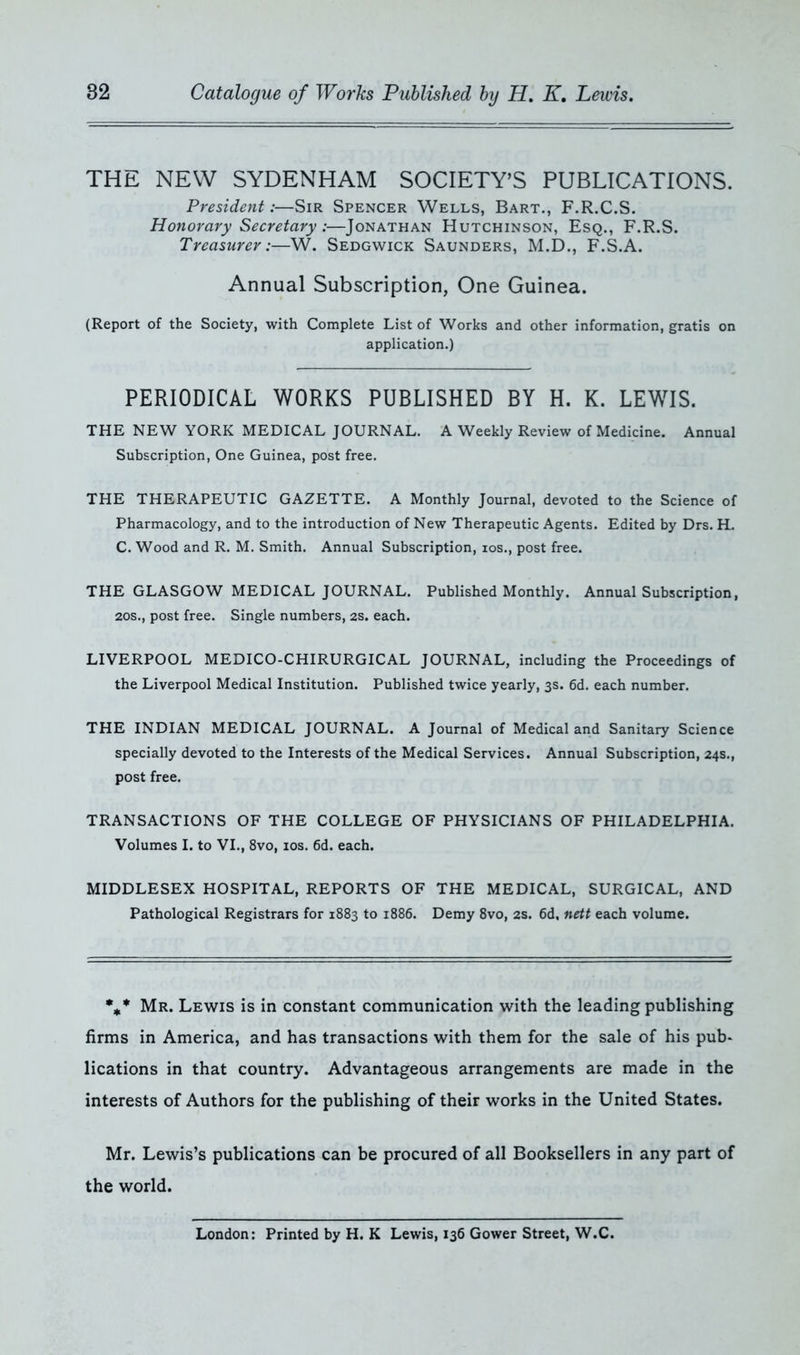 THE NEW SYDENHAM SOCIETY’S PUBLICATIONS. President:—Sir Spencer Wells, Bart., F.R.C.S. Honorary Secretary:—Jonathan Hutchinson, Esq., F.R.S. Treasurer :—W. Sedgwick Saunders, M.D., F.S.A. Annual Subscription, One Guinea. (Report of the Society, with Complete List of Works and other information, gratis on application.) PERIODICAL WORKS PUBLISHED BY H. K. LEWIS. THE NEW YORK MEDICAL JOURNAL. A Weekly Review of Medicine. Annual Subscription, One Guinea, post free. THE THERAPEUTIC GAZETTE. A Monthly Journal, devoted to the Science of Pharmacology, and to the introduction of New Therapeutic Agents. Edited by Drs. H. C. Wood and R. M. Smith. Annual Subscription, ios., post free. THE GLASGOW MEDICAL JOURNAL. Published Monthly. Annual Subscription, 20S., post free. Single numbers, 2s. each. LIVERPOOL MEDICO-CHIRURGICAL JOURNAL, including the Proceedings of the Liverpool Medical Institution. Published twice yearly, 3s. 6d. each number. THE INDIAN MEDICAL JOURNAL. A Journal of Medical and Sanitary Science specially devoted to the Interests of the Medical Services. Annual Subscription, 24s., post free. TRANSACTIONS OF THE COLLEGE OF PHYSICIANS OF PHILADELPHIA. Volumes I. to VI., 8vo, ios. 6d. each. MIDDLESEX HOSPITAL, REPORTS OF THE MEDICAL, SURGICAL, AND Pathological Registrars for 1883 to 1886. Demy 8vo, 2s. 6d, nett each volume. %* Mr. Lewis is in constant communication with the leading publishing firms in America, and has transactions with them for the sale of his pub- lications in that country. Advantageous arrangements are made in the interests of Authors for the publishing of their works in the United States. Mr. Lewis’s publications can be procured of all Booksellers in any part of the world. London: Printed by H. K Lewis, 136 Gower Street, W.C.